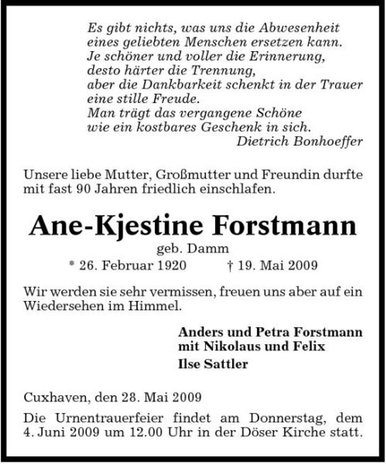 <p>Es gibt nichts, was uns die Abwesenheit eines geliebten Menschen ersetzen kann. Je schöner und voller die Erinnerung, desto härter die Trennung, aber die Dankbarkeit schenkt in der Trauer eine stille Freude. Man trägt das vergangene Schöne wie ein kostbares Geschenk in sich. Dietrich Bonhoeffer Unsere liebe Mutter, Großmutter und Freundin durfte mit fast 90 Jahren friedlich einschlafen.</p><p>Ane-Kjestine Forstmann<br />geb. Damm * 26. Februar 1920 † 19. Mai 2009 Wir werden sie sehr vermissen, freuen uns aber auf ein Wiedersehen im Himmel. Anders und Petra Forstmann mit Nikolaus und Felix Ilse Sattler Cuxhaven, den 28. Mai 2009 Die Urnentrauerfeier findet am Donnerstag, dem 4. Juni 2009 um 12.00 Uhr in der Döser Kirche statt.</p>