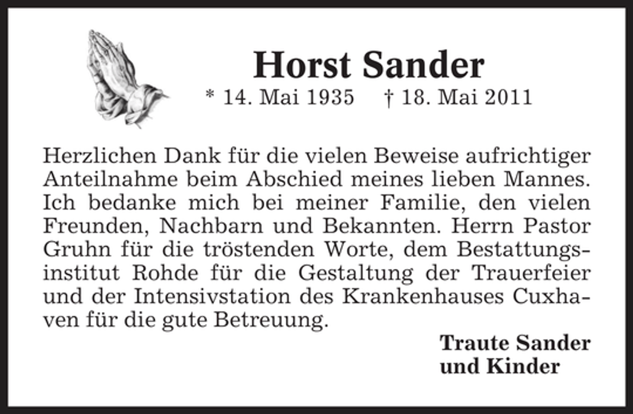 <p>Horst Sander<br />* 14. Mai 1935 † 18. Mai 2011 Herzlichen Dank für die vielen Beweise aufrichtiger Anteilnahme beim Abschied meines lieben Mannes. Ich bedanke mich bei meiner Familie, den vielen Freunden, Nachbarn und Bekannten. Herrn Pastor Gruhn für die tröstenden Worte, dem Bestattungsinstitut Rohde für die Gestaltung der Trauerfeier und der Intensivstation des Krankenhauses Cuxhaven für die gute Betreuung. Traute Sander und Kinder</p>