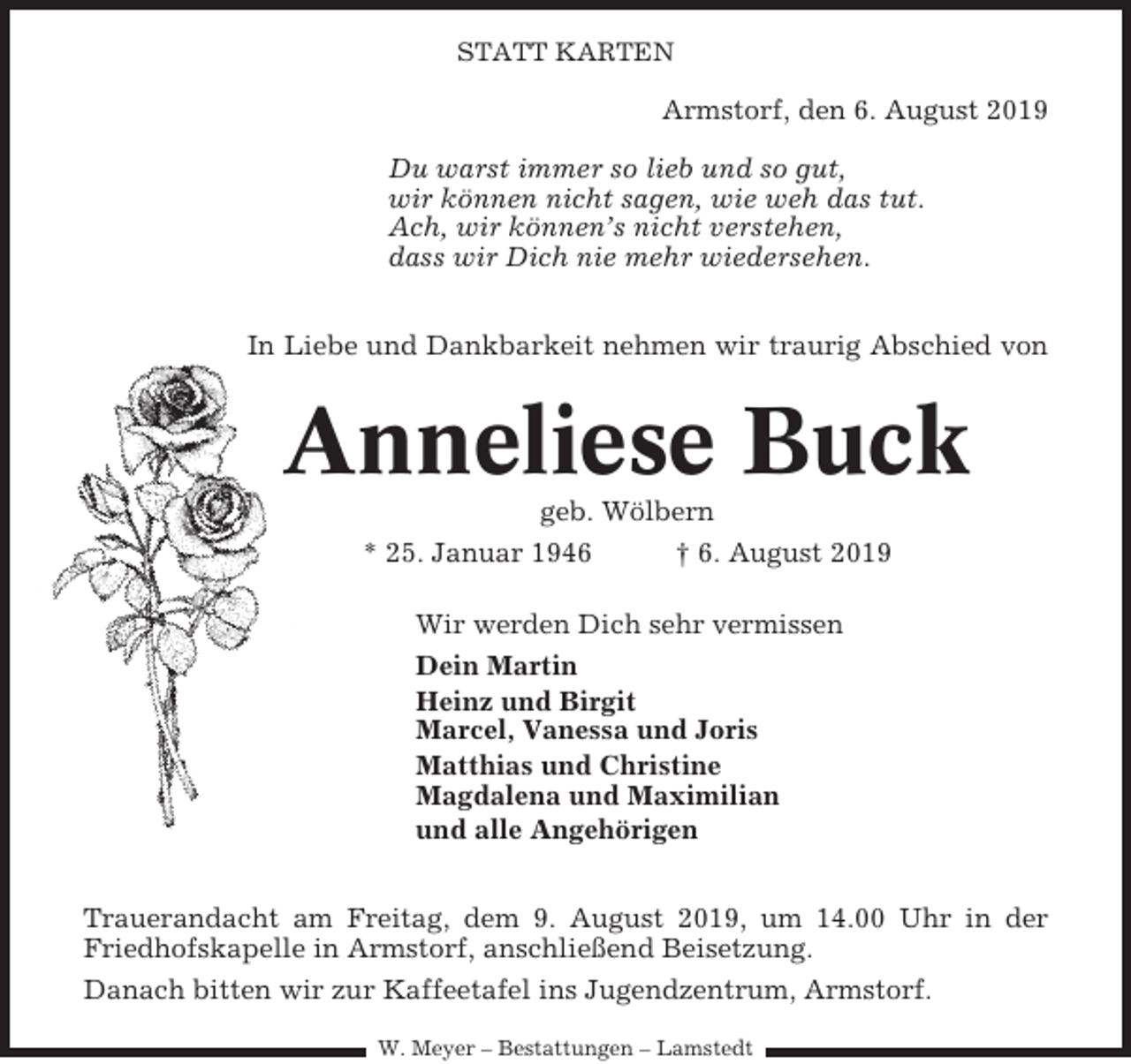 <p>STATT KARTEN</p><p>Armstorf, den 6. August 2019<br />Du warst immer so lieb und so gut,<br />wir können nicht sagen, wie weh das tut.<br />Ach, wir können’s nicht verstehen,<br />dass wir Dich nie mehr wiedersehen.<br />In Liebe und Dankbarkeit nehmen wir traurig Abschied von</p><p>Anneliese Buck<br />geb. Wölbern<br />* 25. Januar 1946<br />† 6. August 2019<br />Wir werden Dich sehr vermissen<br />Dein Martin<br />Heinz und Birgit<br />Marcel, Vanessa und Joris<br />Matthias und Christine<br />Magdalena und Maximilian<br />und alle Angehörigen<br />Trauerandacht am Freitag, dem 9. August 2019, um 14.00 Uhr in der<br />Friedhofskapelle in Armstorf, anschließend Beisetzung.<br />Danach bitten wir zur Kaffeetafel ins Jugendzentrum, Armstorf.<br />W. Meyer – Bestattungen – Lamstedt</p>