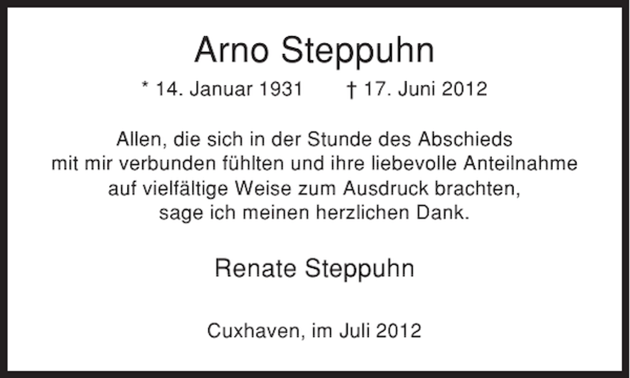 <p>Arno Steppuhn<br />* 14. Januar 1931</p><p>† 17. Juni 2012</p><p>Allen, die sich in der Stunde des Abschieds<br />mit mir verbunden fühlten und ihre liebevolle Anteilnahme<br />auf vielfältige Weise zum Ausdruck brachten,<br />sage ich meinen herzlichen Dank.</p><p>Renate Steppuhn<br />Cuxhaven, im Juli 2012</p>