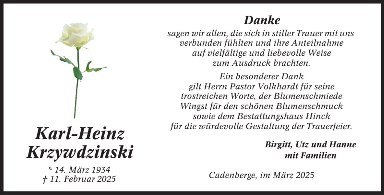<p>Danke<br />sagen wir allen, die sich in stiller Trauer mit uns<br />verbunden fühlten und ihre Anteilnahme<br />auf vielfältige und liebevolle Weise<br />zum Ausdruck brachten.</p><p>Karl-Heinz<br />Krzywdzinski<br />* 14. März 1934<br />† 11. Februar 2025</p><p>Ein besonderer Dank<br />gilt Herrn Pastor Volkhardt für seine<br />trostreichen Worte, der Blumenschmiede<br />Wingst für den schönen Blumenschmuck<br />sowie dem Bestattungshaus Hinck<br />für die würdevolle Gestaltung der Trauerfeier.<br />Birgitt, Utz und Hanne<br />mit Familien<br />Cadenberge, im März 2025</p>