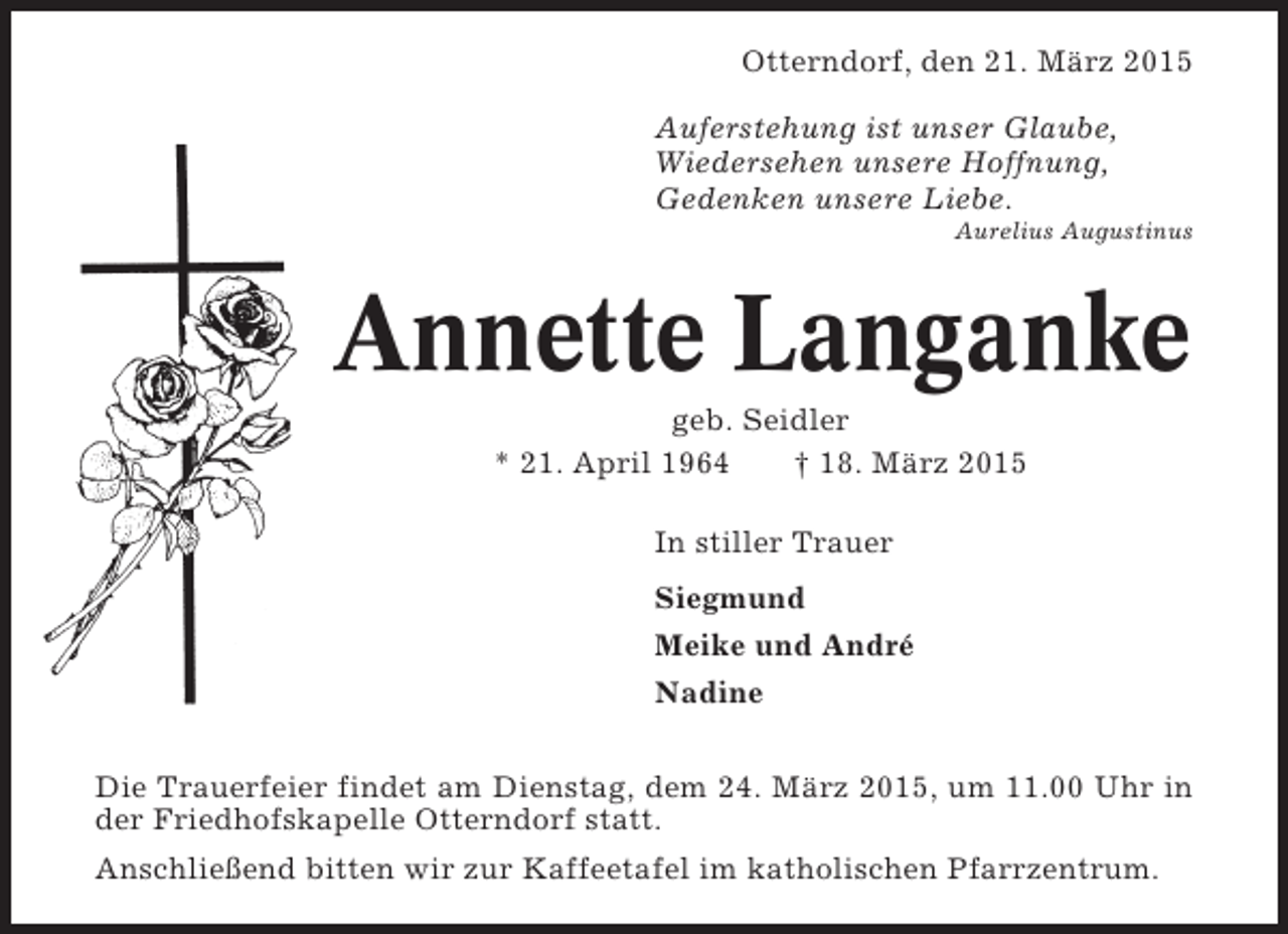 <p>Otterndorf, den 21. März 2015<br />Auferstehung ist unser Glaube,<br />Wiedersehen unsere Hoffnung,<br />Gedenken unsere Liebe.<br />Aurelius Augustinus</p><p>Annette Langanke<br />geb. Seidler<br />* 21. April 1964<br />† 18. März 2015<br />In stiller Trauer<br />Siegmund<br />Meike und André<br />Nadine<br />Die Trauerfeier findet am Dienstag, dem 24. März 2015, um 11.00 Uhr in<br />der Friedhofskapelle Otterndorf statt.<br />Anschließend bitten wir zur Kaffeetafel im katholischen Pfarrzentrum.</p>