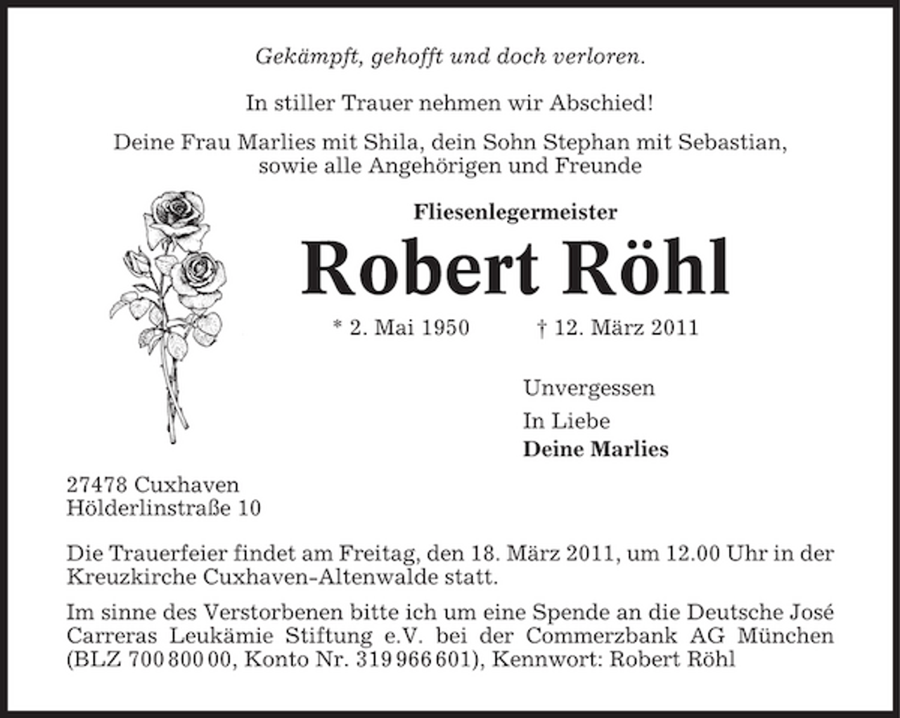 <p>Gekämpft, gehofft und doch verloren. In stiller Trauer nehmen wir Abschied! Deine Frau Marlies mit Shila, dein Sohn Stephan mit Sebastian, sowie alle Angehörigen und Freunde Fliesenlegermeister</p><p>Robert Röhl<br />* 2. Mai 1950 † 12. März 2011 Unvergessen In Liebe Deine Marlies 27478 Cuxhaven Hölderlinstraße 10 Die Trauerfeier findet am Freitag, den 18. März 2011, um 12.00 Uhr in der Kreuzkirche Cuxhaven-Altenwalde statt. Im sinne des Verstorbenen bitte ich um eine Spende an die Deutsche José Carreras Leukämie Stiftung e.V. bei der Commerzbank AG München (BLZ 700 8, Konto Nr. 31601), Kennwort: Robert Röhl</p>