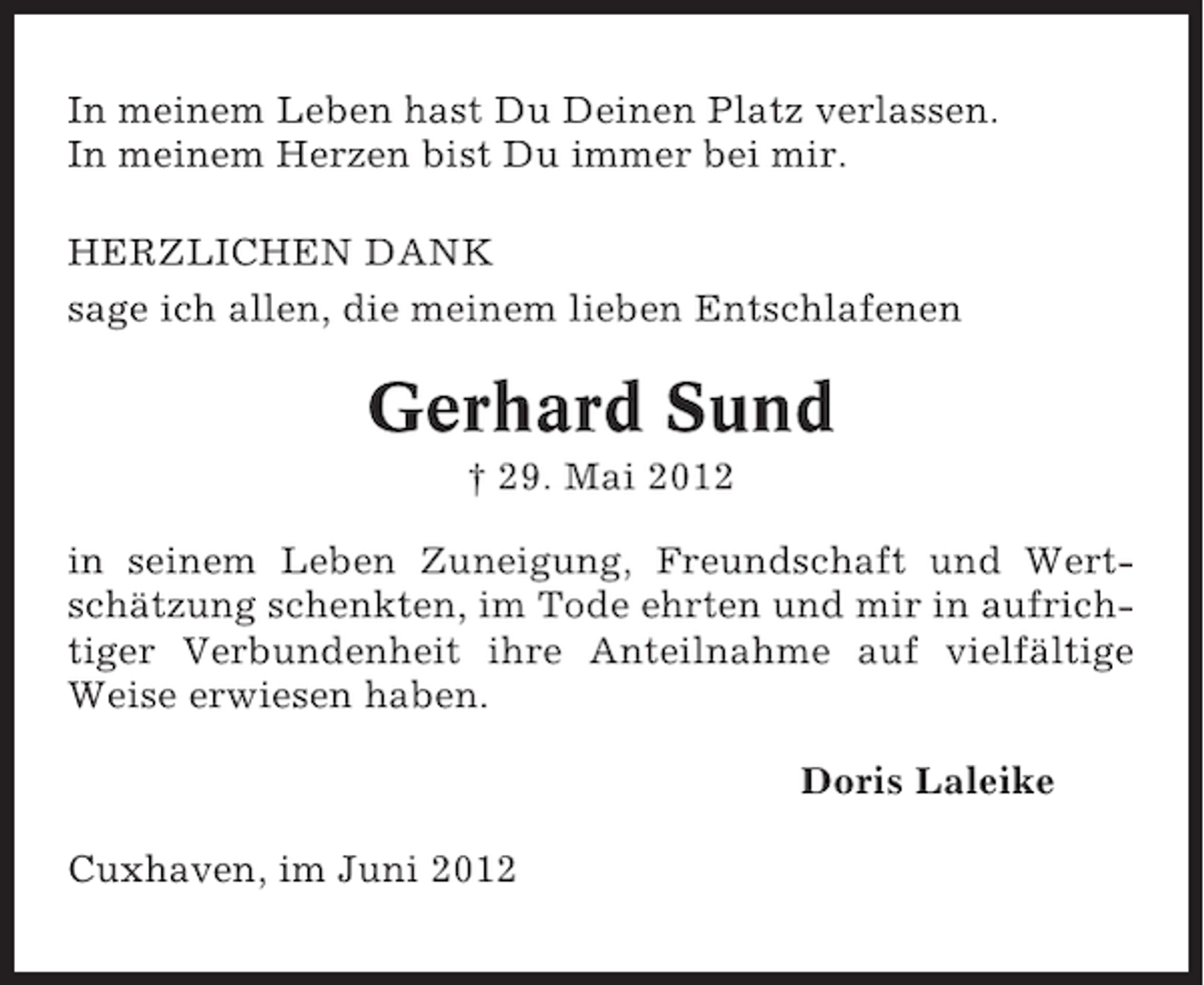 <p>In meinem Leben hast Du Deinen Platz verlassen.<br />In meinem Herzen bist Du immer bei mir.<br />HERZLICHEN DANK<br />sage ich allen, die meinem lieben Entschlafenen</p><p>Gerhard Sund<br />† 29. Mai 2012<br />in seinem Leben Zuneigung, Freundschaft und Wertschätzung schenkten, im Tode ehrten und mir in aufrichtiger Verbundenheit ihre Anteilnahme auf vielfältige<br />Weise erwiesen haben.<br />Doris Laleike<br />Cuxhaven, im Juni 2012</p>