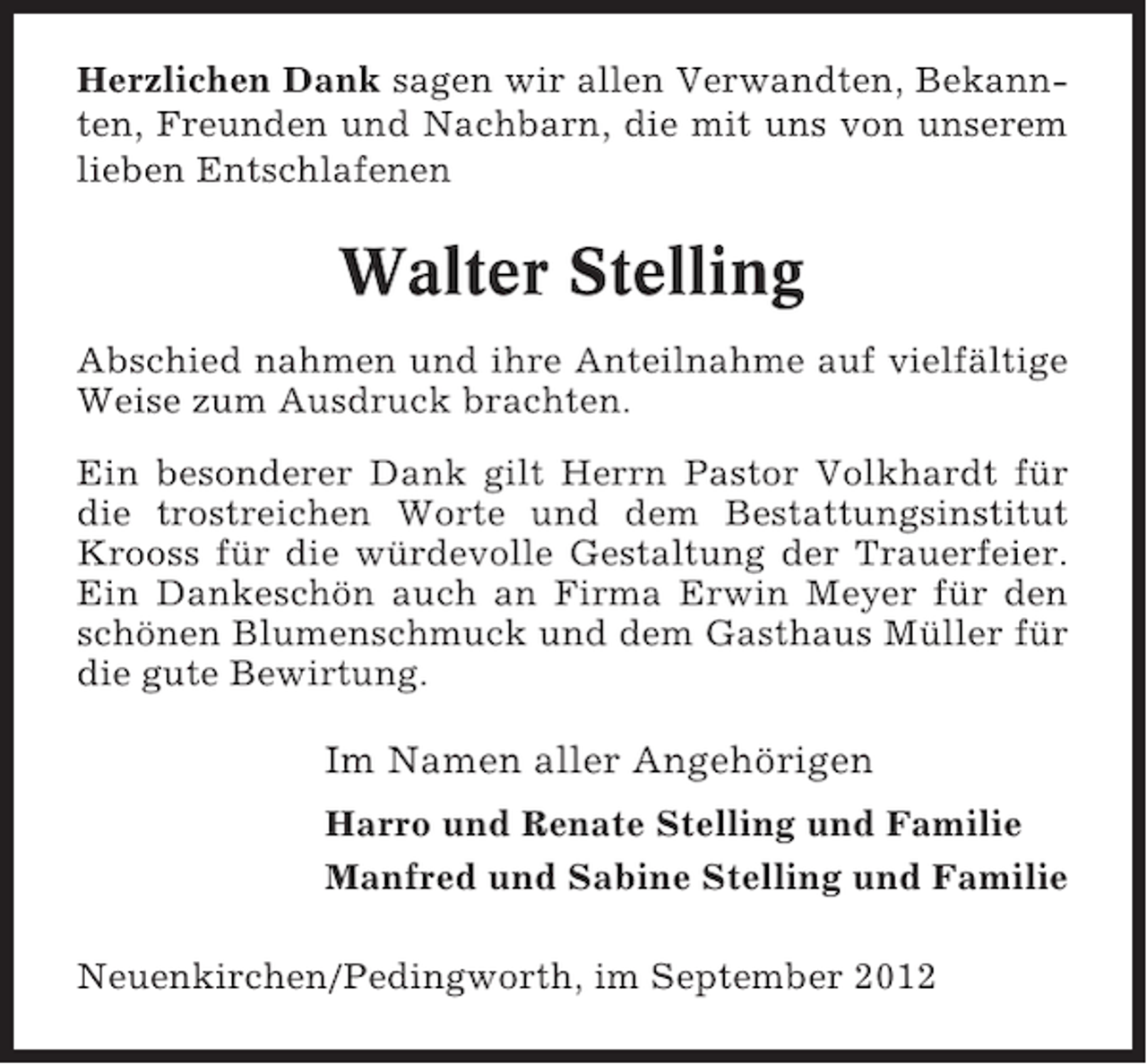 <p>Herzlichen Dank sagen wir allen Verwandten, Bekannten, Freunden und Nachbarn, die mit uns von unserem<br />lieben Entschlafenen</p><p>Walter Stelling<br />Abschied nahmen und ihre Anteilnahme auf vielfältige<br />Weise zum Ausdruck brachten.<br />Ein besonderer Dank gilt Herrn Pastor Volkhardt für<br />die trostreichen Worte und dem Bestattungsinstitut<br />Krooss für die würdevolle Gestaltung der Trauerfeier.<br />Ein Dankeschön auch an Firma Erwin Meyer für den<br />schönen Blumenschmuck und dem Gasthaus Müller für<br />die gute Bewirtung.</p><p>Im Namen aller Angehörigen<br />Harro und Renate Stelling und Familie<br />Manfred und Sabine Stelling und Familie<br />Neuenkirchen/Pedingworth, im September 2012</p>