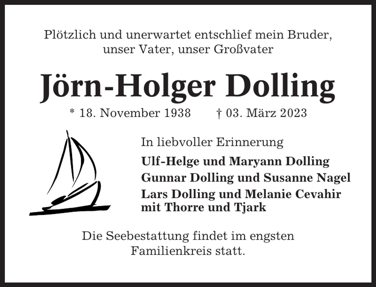 <p>Plötzlich und unerwartet entschlief mein Bruder,<br />unser Vater, unser Großvater</p><p>Jörn-Holger Dolling<br />* 18. November 1938</p><p>† 03. März 2023</p><p>In liebvoller Erinnerung<br />Ulf-Helge und Maryann Dolling<br />Gunnar Dolling und Susanne Nagel<br />Lars Dolling und Melanie Cevahir<br />mit Thorre und Tjark<br />Die Seebestattung findet im engsten<br />Familienkreis statt.</p>