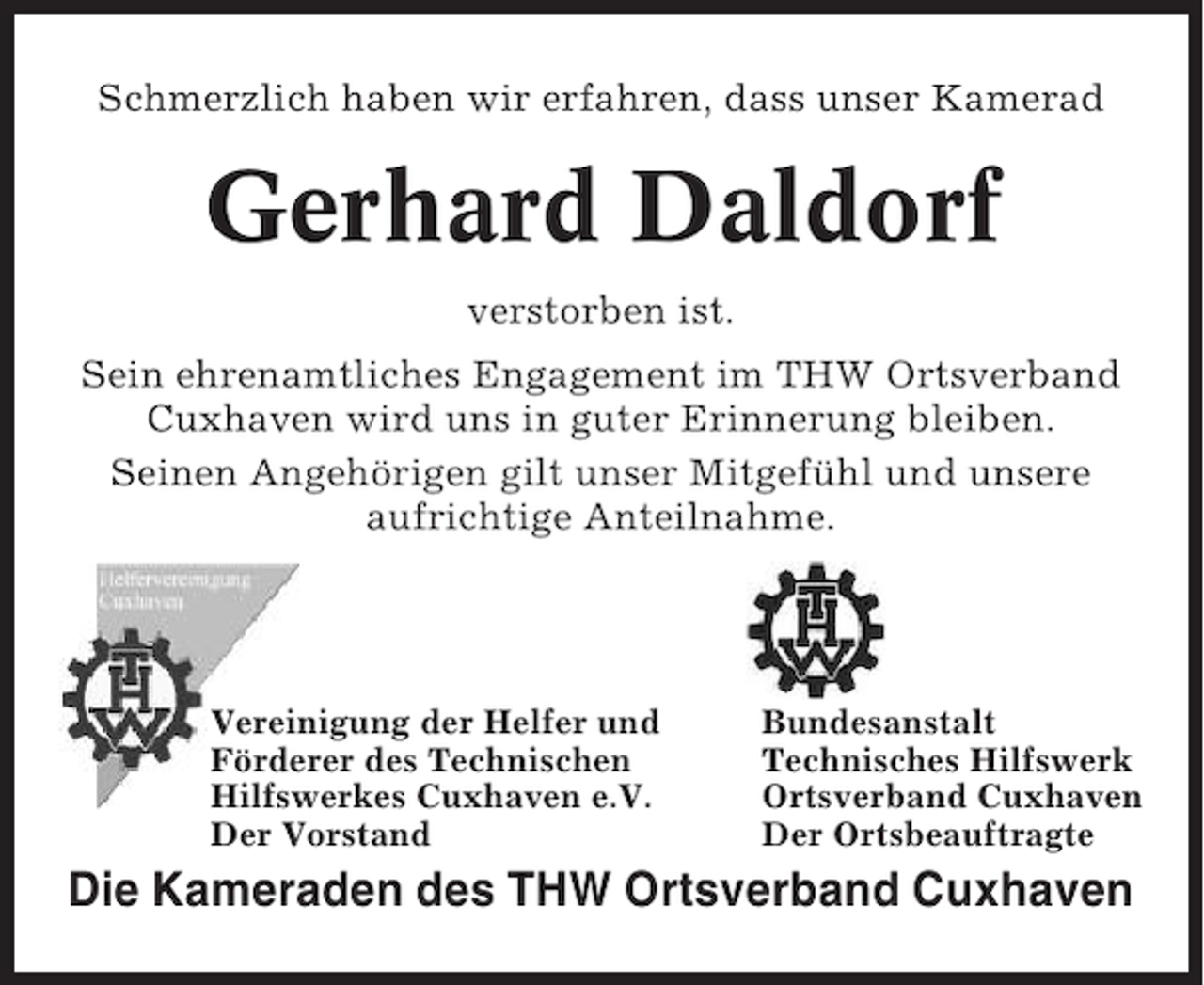 <p>Schmerzlich haben wir erfahren, dass unser Kamerad</p><p>Gerhard Daldorf<br />verstorben ist.<br />Sein ehrenamtliches Engagement im THW Ortsverband<br />Cuxhaven wird uns in guter Erinnerung bleiben.<br />Seinen Angehörigen gilt unser Mitgefühl und unsere<br />aufrichtige Anteilnahme.</p><p>Vereinigung der Helfer und<br />Förderer des Technischen<br />Hilfswerkes Cuxhaven e.V.<br />Der Vorstand</p><p>Bundesanstalt<br />Technisches Hilfswerk<br />Ortsverband Cuxhaven<br />Der Ortsbeauftragte</p><p>Die Kameraden des THW Ortsverband Cuxhaven</p>