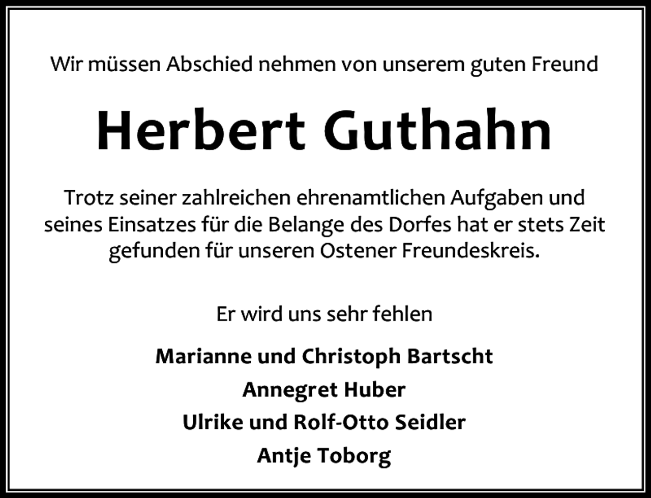 <p>Wir müssen Abschied nehmen von unserem guten Freund</p><p>Herbert Guthahn<br />Trotz seiner zahlreichen ehrenamtlichen Aufgaben und<br />seines Einsatzes für die Belange des Dorfes hat er stets Zeit<br />gefunden für unseren Ostener Freundeskreis.<br />Er wird uns sehr fehlen<br />Marianne und Christoph Bartscht<br />Annegret Huber<br />Ulrike und Rolf-Otto Seidler<br />Antje Toborg</p>