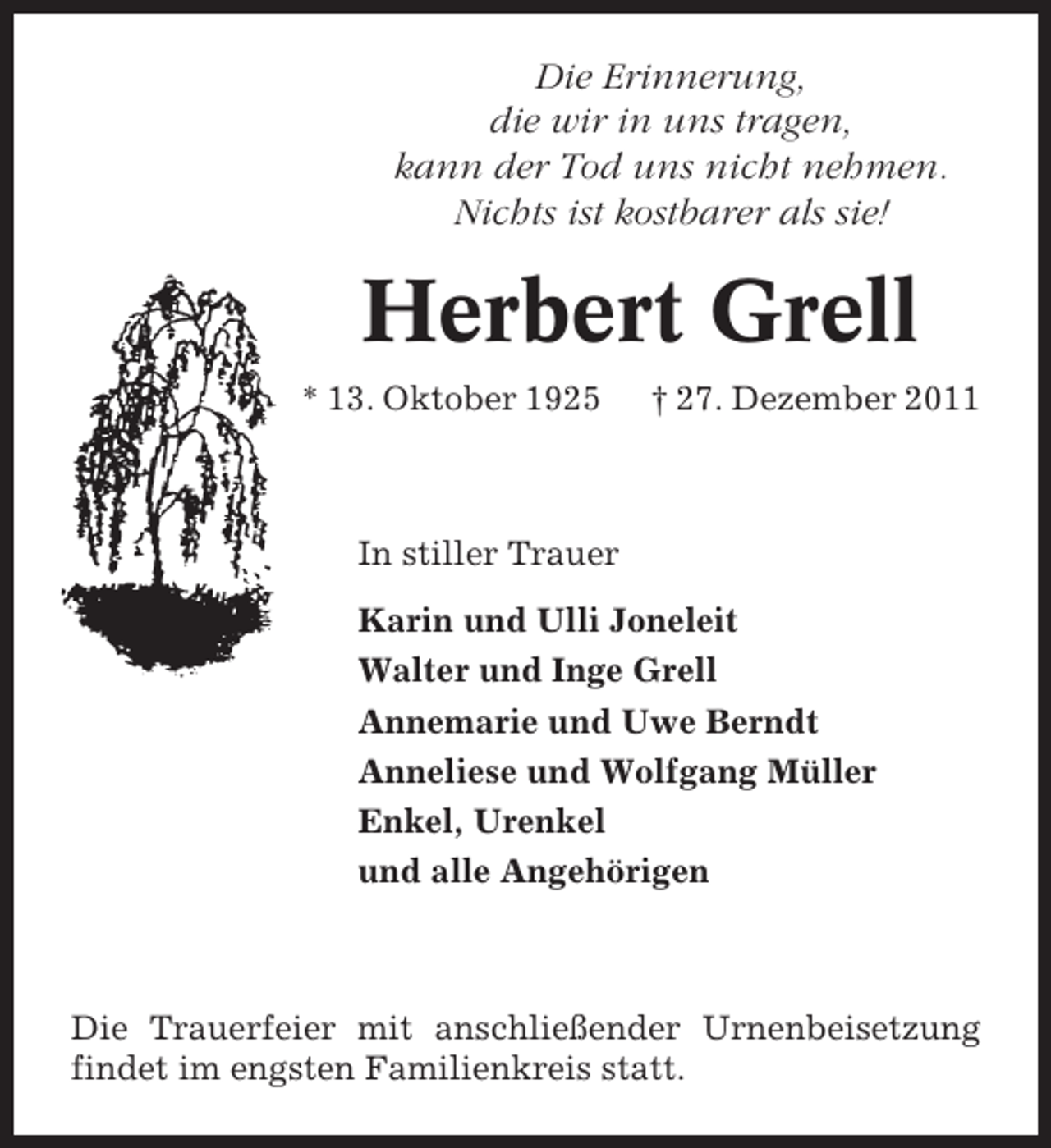 <p>Die Erinnerung,<br />die wir in uns tragen,<br />kann der Tod uns nicht nehmen.<br />Nichts ist kostbarer als sie!</p><p>Herbert Grell<br />* 13. Oktober 1925</p><p>† 27. Dezember 2011</p><p>In stiller Trauer<br />Karin und Ulli Joneleit<br />Walter und Inge Grell<br />Annemarie und Uwe Berndt<br />Anneliese und Wolfgang Müller<br />Enkel, Urenkel<br />und alle Angehörigen</p><p>Die Trauerfeier mit anschließender Urnenbeisetzung<br />findet im engsten Familienkreis statt.</p>