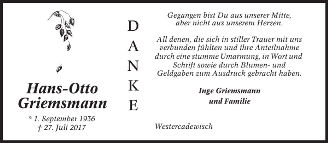 <p>Hans-Otto<br />Griemsmann<br />* 1. September 1936<br />† 27. Juli 2017</p><p>D<br />A<br />N<br />K<br />E</p><p>Gegangen bist Du aus unserer Mitte,<br />aber nicht aus unserem Herzen.<br />All denen, die sich in stiller Trauer mit uns<br />verbunden fühlten und ihre Anteilnahme<br />durch eine stumme Umarmung, in Wort und<br />Schrift sowie durch Blumen- und<br />Geldgaben zum Ausdruck gebracht haben.<br />Inge Griemsmann<br />und Familie<br />Westercadewisch</p>