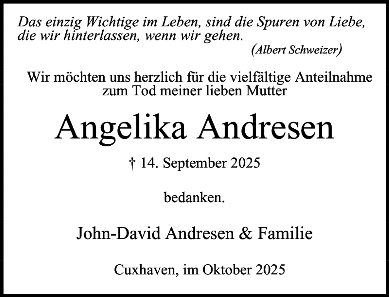 <p>Das einzig Wichtige im Leben, sind die Spuren von Liebe,<br />die wir hinterlassen, wenn wir gehen.<br />(Albert Schweizer)<br />Wir möchten uns herzlich für die vielfältige Anteilnahme<br />zum Tod meiner lieben Mutter</p><p>Angelika Andresen<br />† 14. September 2025<br />bedanken.</p><p>John-David Andresen &amp; Familie<br />Cuxhaven, im Oktober 2025</p>