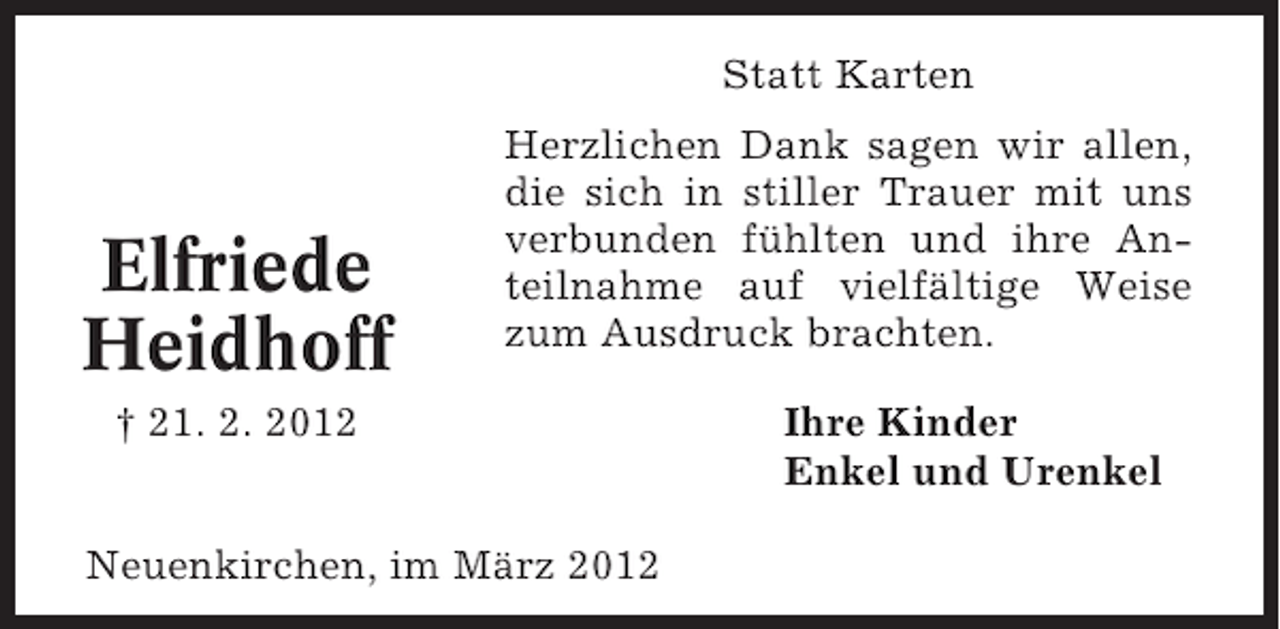 <p>Statt Karten</p><p>Elfriede<br />Heidhoff</p><p>Herzlichen Dank sagen wir allen,<br />die sich in stiller Trauer mit uns<br />verbunden fühlten und ihre Anteilnahme auf vielfältige Weise<br />zum Ausdruck brachten.</p><p>† 21. 2. 2012<br />Neuenkirchen, im März 2012</p><p>Ihre Kinder<br />Enkel und Urenkel</p>
