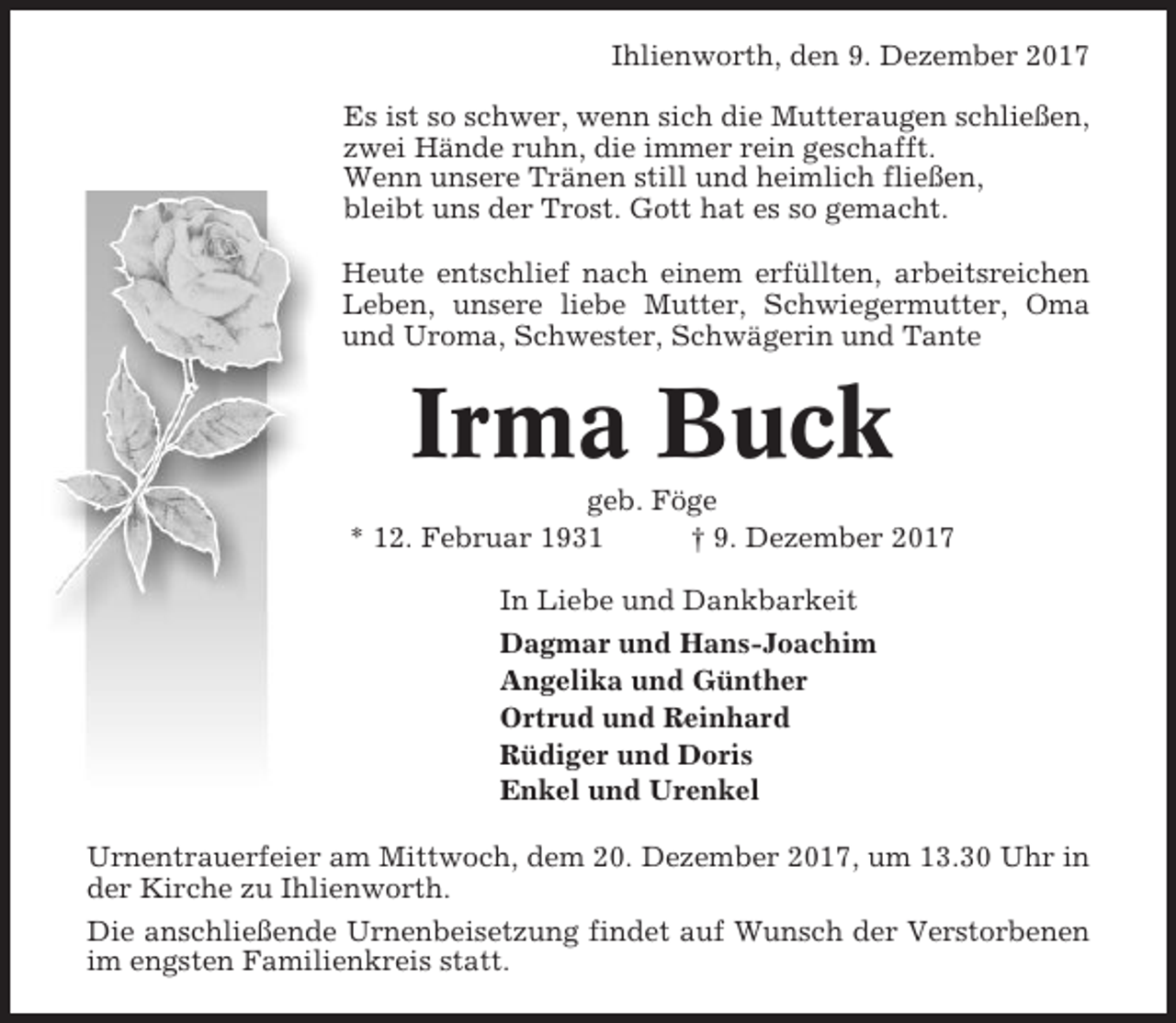 <p>Ihlienworth, den 9. Dezember 2017<br />Es ist so schwer, wenn sich die Mutteraugen schließen,<br />zwei Hände ruhn, die immer rein geschafft.<br />Wenn unsere Tränen still und heimlich fließen,<br />bleibt uns der Trost. Gott hat es so gemacht.<br />Heute entschlief nach einem erfüllten, arbeitsreichen<br />Leben, unsere liebe Mutter, Schwiegermutter, Oma<br />und Uroma, Schwester, Schwägerin und Tante</p><p>Irma Buck<br />geb. Föge<br />* 12. Februar 1931<br />† 9. Dezember 2017<br />In Liebe und Dankbarkeit<br />Dagmar und Hans-Joachim<br />Angelika und Günther<br />Ortrud und Reinhard<br />Rüdiger und Doris<br />Enkel und Urenkel<br />Urnentrauerfeier am Mittwoch, dem 20. Dezember 2017, um 13.30 Uhr in<br />der Kirche zu Ihlienworth.<br />Die anschließende Urnenbeisetzung findet auf Wunsch der Verstorbenen<br />im engsten Familienkreis statt.</p>