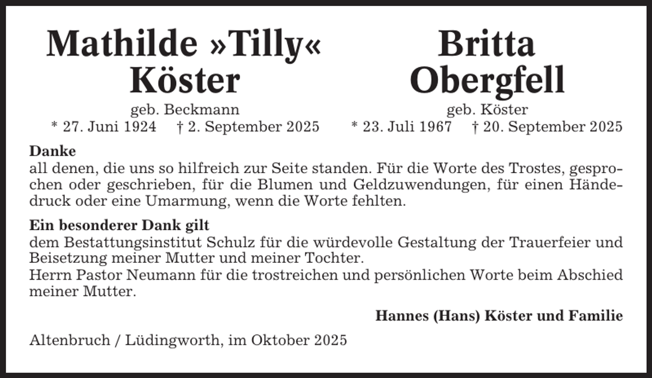 <p>Mathilde »Tilly«<br />Köster</p><p>Britta<br />Obergfell</p><p>geb. Beckmann<br />* 27. Juni 1924 † 2. September 2025</p><p>geb. Köster<br />* 23. Juli 1967 † 20. September 2025</p><p>Danke<br />all denen, die uns so hilfreich zur Seite standen. Für die Worte des Trostes, gesprochen oder geschrieben, für die Blumen und Geldzuwendungen, für einen Händedruck oder eine Umarmung, wenn die Worte fehlten.<br />Ein besonderer Dank gilt<br />dem Bestattungsinstitut Schulz für die würdevolle Gestaltung der Trauerfeier und<br />Beisetzung meiner Mutter und meiner Tochter.<br />Herrn Pastor Neumann für die trostreichen und persönlichen Worte beim Abschied<br />meiner Mutter.<br />Hannes (Hans) Köster und Familie<br />Altenbruch / Lüdingworth, im Oktober 2025</p>