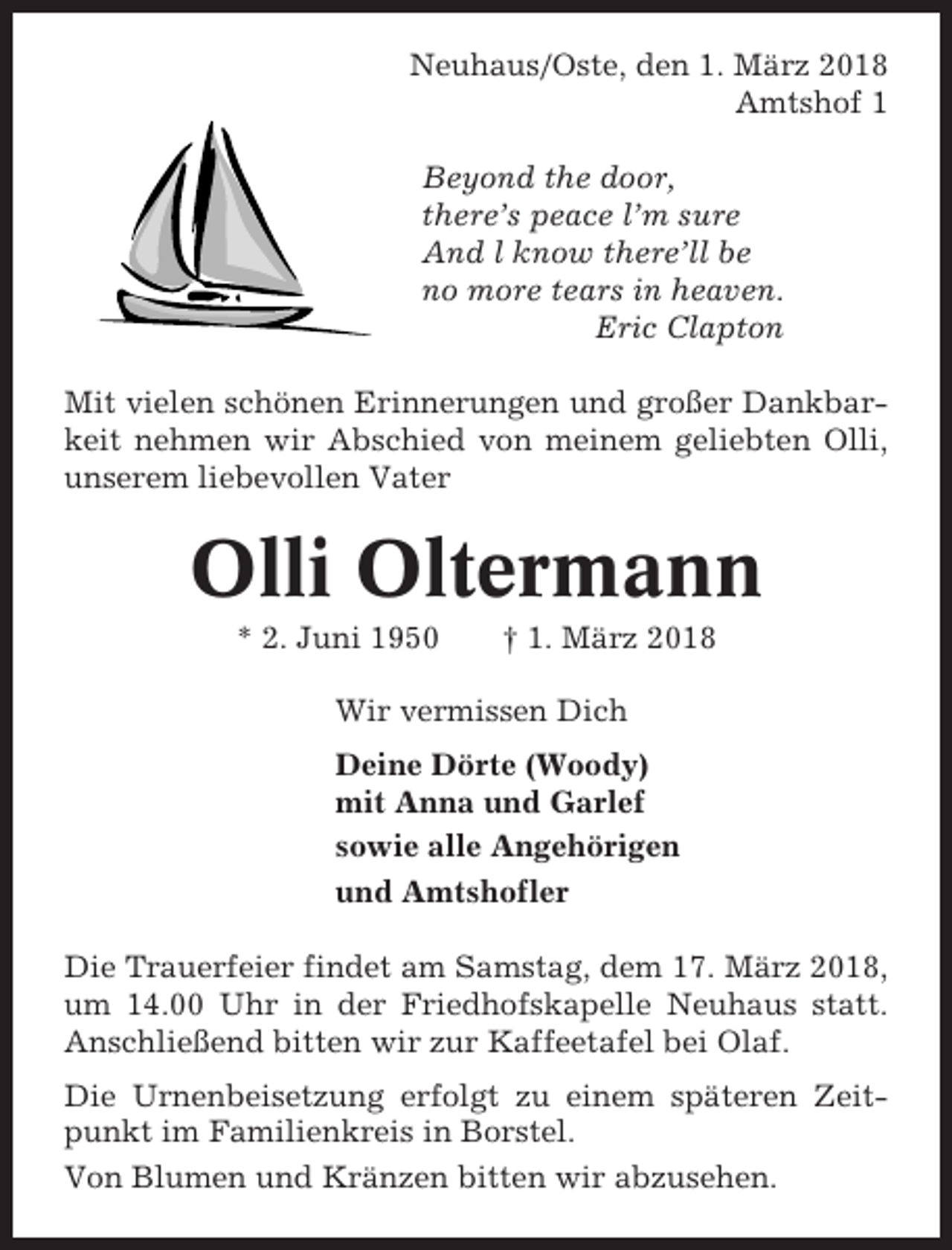 <p>Neuhaus/Oste, den 1. März 2018<br />Amtshof 1<br />Beyond the door,<br />there’s peace l’m sure<br />And l know there’ll be<br />no more tears in heaven.<br />Eric Clapton<br />Mit vielen schönen Erinnerungen und großer Dankbarkeit nehmen wir Abschied von meinem geliebten Olli,<br />unserem liebevollen Vater</p><p>Olli Oltermann<br />* 2. Juni 1950</p><p>† 1. März 2018</p><p>Wir vermissen Dich<br />Deine Dörte (Woody)<br />mit Anna und Garlef<br />sowie alle Angehörigen<br />und Amtshofler<br />Die Trauerfeier findet am Samstag, dem 17. März 2018,<br />um 14.00 Uhr in der Friedhofskapelle Neuhaus statt.<br />Anschließend bitten wir zur Kaffeetafel bei Olaf.<br />Die Urnenbeisetzung erfolgt zu einem späteren Zeitpunkt im Familienkreis in Borstel.<br />Von Blumen und Kränzen bitten wir abzusehen.</p>