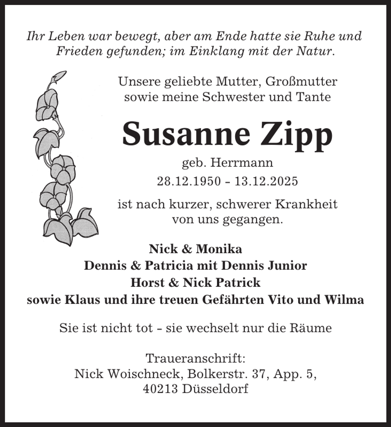 <p>Ihr Leben war bewegt, aber am Ende hatte sie Ruhe und<br />Frieden gefunden; im Einklang mit der Natur.<br />Unsere geliebte Mutter, Großmutter<br />sowie meine Schwester und Tante</p><p>Susanne Zipp<br />geb. Herrmann<br />28.12.1950 - 13.12.2025<br />ist nach kurzer, schwerer Krankheit<br />von uns gegangen.<br />Nick &amp; Monika<br />Dennis &amp; Patricia mit Dennis Junior<br />Horst &amp; Nick Patrick<br />sowie Klaus und ihre treuen Gefährten Vito und Wilma<br />Sie ist nicht tot - sie wechselt nur die Räume<br />Traueranschrift:<br />Nick Woischneck, Bolkerstr. 37, App. 5,<br />40213 Düsseldorf</p>