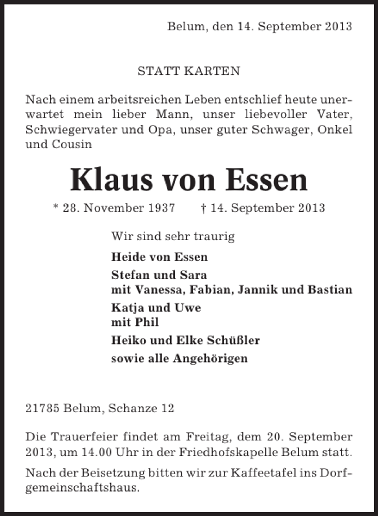 <p>Belum, den 14. September 2013</p><p>STATT KARTEN<br />Nach einem arbeitsreichen Leben entschlief heute unerwartet mein lieber Mann, unser liebevoller Vater,<br />Schwiegervater und Opa, unser guter Schwager, Onkel<br />und Cousin</p><p>Klaus von Essen<br />* 28. November 1937</p><p>† 14. September 2013</p><p>Wir sind sehr traurig<br />Heide von Essen<br />Stefan und Sara<br />mit Vanessa, Fabian, Jannik und Bastian<br />Katja und Uwe<br />mit Phil<br />Heiko und Elke Schüßler<br />sowie alle Angehörigen</p><p>21785 Belum, Schanze 12<br />Die Trauerfeier findet am Freitag, dem 20. September<br />2013, um 14.00 Uhr in der Friedhofskapelle Belum statt.<br />Nach der Beisetzung bitten wir zur Kaffeetafel ins Dorfgemeinschaftshaus.</p>