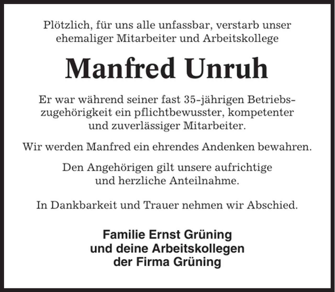 <p>Plötzlich, für uns alle unfassbar, verstarb unser<br />ehemaliger Mitarbeiter und Arbeitskollege</p><p>Manfred Unruh<br />Er war während seiner fast 35-jährigen Betriebszugehörigkeit ein pflichtbewusster, kompetenter<br />und zuverlässiger Mitarbeiter.<br />Wir werden Manfred ein ehrendes Andenken bewahren.<br />Den Angehörigen gilt unsere aufrichtige<br />und herzliche Anteilnahme.<br />In Dankbarkeit und Trauer nehmen wir Abschied.</p><p>Familie Ernst Grüning<br />und deine Arbeitskollegen<br />der Firma Grüning</p>
