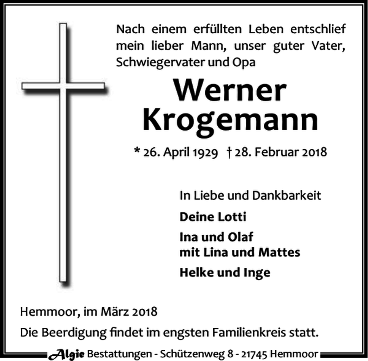 <p>Nach einem erfüllten Leben entschlief<br />mein lieber Mann, unser guter Vater,<br />Schwiegervater und Opa</p><p>Werner<br />Krogemann</p><p>* 26. April 1929 † 28. Februar 2018<br />In Liebe und Dankbarkeit<br />Deine Lotti<br />Ina und Olaf<br />mit Lina und Mattes<br />Helke und Inge<br />Hemmoor, im März 2018<br />Die Beerdigung ﬁndet im engsten Familienkreis statt.<br />Algie Bestattungen - Schützenweg 8 - 21745 Hemmoor</p>