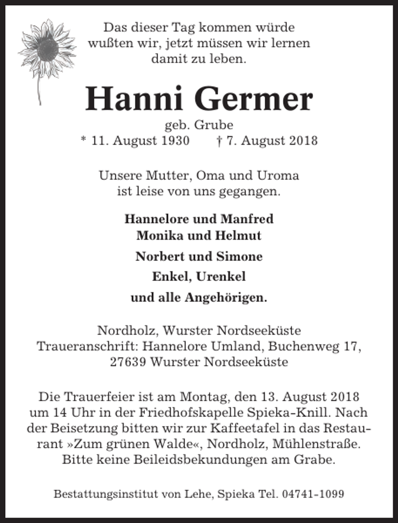 <p>Das dieser Tag kommen würde<br />wußten wir, jetzt müssen wir lernen<br />damit zu leben.</p><p>Hanni Germer<br />geb. Grube<br />* 11. August 1930<br />† 7. August 2018<br />Unsere Mutter, Oma und Uroma<br />ist leise von uns gegangen.<br />Hannelore und Manfred<br />Monika und Helmut<br />Norbert und Simone<br />Enkel, Urenkel<br />und alle Angehörigen.<br />Nordholz, Wurster Nordseeküste<br />Traueranschrift: Hannelore Umland, Buchenweg 17,<br />27639 Wurster Nordseeküste<br />Die Trauerfeier ist am Montag, den 13. August 2018<br />um 14 Uhr in der Friedhofskapelle Spieka-Knill. Nach<br />der Beisetzung bitten wir zur Kaffeetafel in das Restaurant »Zum grünen Walde«, Nordholz, Mühlenstraße.<br />Bitte keine Beileidsbekundungen am Grabe.<br />Bestattungsinstitut von Lehe, Spieka Tel. 04741-1099</p>