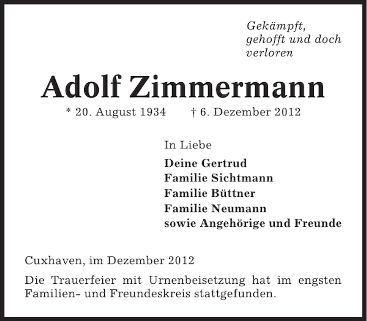 <p>Gekämpft,<br />gehofft und doch<br />verloren</p><p>Adolf Zimmermann<br />* 20. August 1934</p><p>† 6. Dezember 2012</p><p>In Liebe<br />Deine Gertrud<br />Familie Sichtmann<br />Familie Büttner<br />Familie Neumann<br />sowie Angehörige und Freunde<br />Cuxhaven, im Dezember 2012<br />Die Trauerfeier mit Urnenbeisetzung hat im engsten<br />Familien- und Freundeskreis stattgefunden.</p>