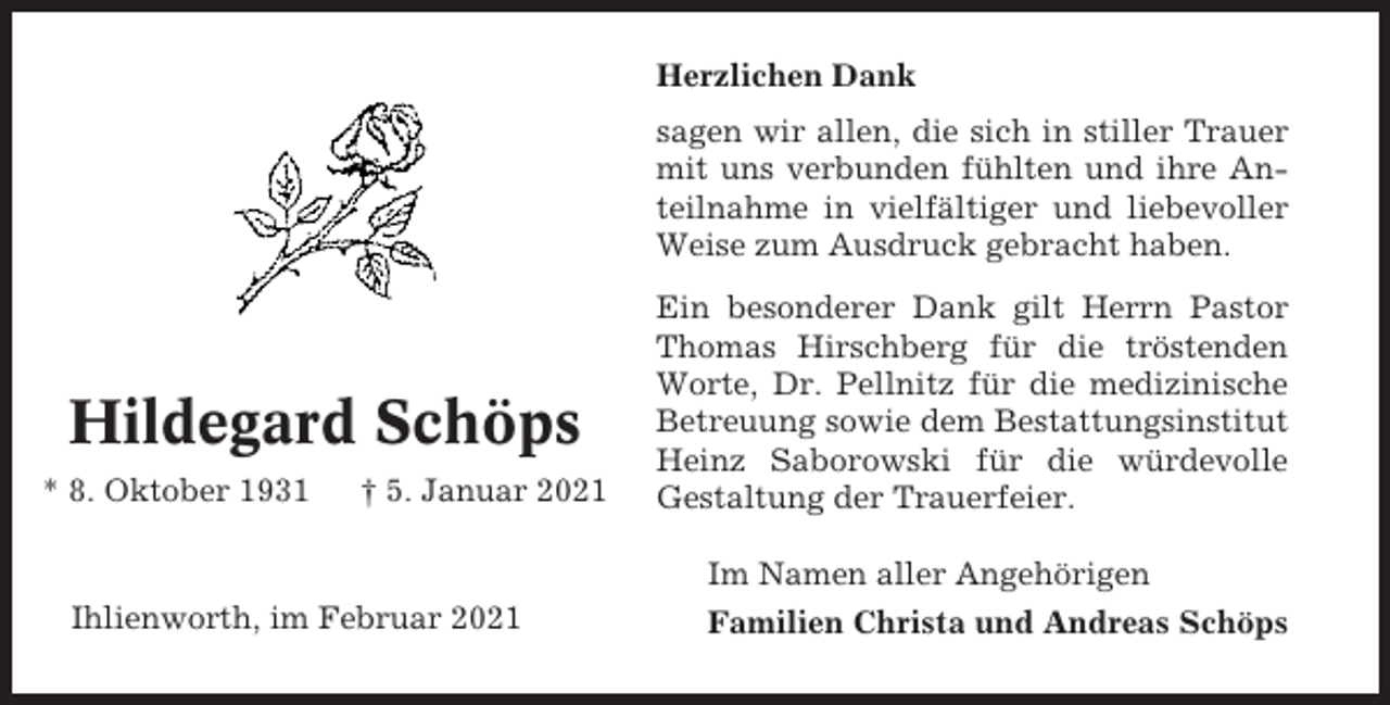 <p>Herzlichen Dank<br />sagen wir allen, die sich in stiller Trauer<br />mit uns verbunden fühlten und ihre Anteilnahme in vielfältiger und liebevoller<br />Weise zum Ausdruck gebracht haben.</p><p>Hildegard Schöps<br />* 8. Oktober 1931</p><p>† 5. Januar 2021</p><p>Ein besonderer Dank gilt Herrn Pastor<br />Thomas Hirschberg für die tröstenden<br />Worte, Dr. Pellnitz für die medizinische<br />Betreuung sowie dem Bestattungsinstitut<br />Heinz Saborowski für die würdevolle<br />Gestaltung der Trauerfeier.<br />Im Namen aller Angehörigen</p><p>Ihlienworth, im Februar 2021</p><p>Familien Christa und Andreas Schöps</p>