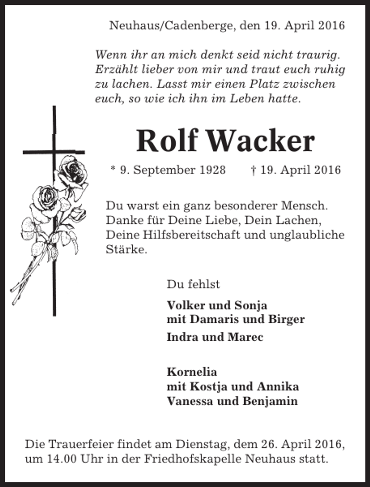 <p>Neuhaus/Cadenberge, den 19. April 2016<br />Wenn ihr an mich denkt seid nicht traurig.<br />Erzählt lieber von mir und traut euch ruhig<br />zu lachen. Lasst mir einen Platz zwischen<br />euch, so wie ich ihn im Leben hatte.</p><p>Rolf Wacker<br />* 9. September 1928</p><p>† 19. April 2016</p><p>Du warst ein ganz besonderer Mensch.<br />Danke für Deine Liebe, Dein Lachen,<br />Deine Hilfsbereitschaft und unglaubliche<br />Stärke.<br />Du fehlst<br />Volker und Sonja<br />mit Damaris und Birger<br />Indra und Marec<br />Kornelia<br />mit Kostja und Annika<br />Vanessa und Benjamin</p><p>Die Trauerfeier findet am Dienstag, dem 26. April 2016,<br />um 14.00 Uhr in der Friedhofskapelle Neuhaus statt.</p>