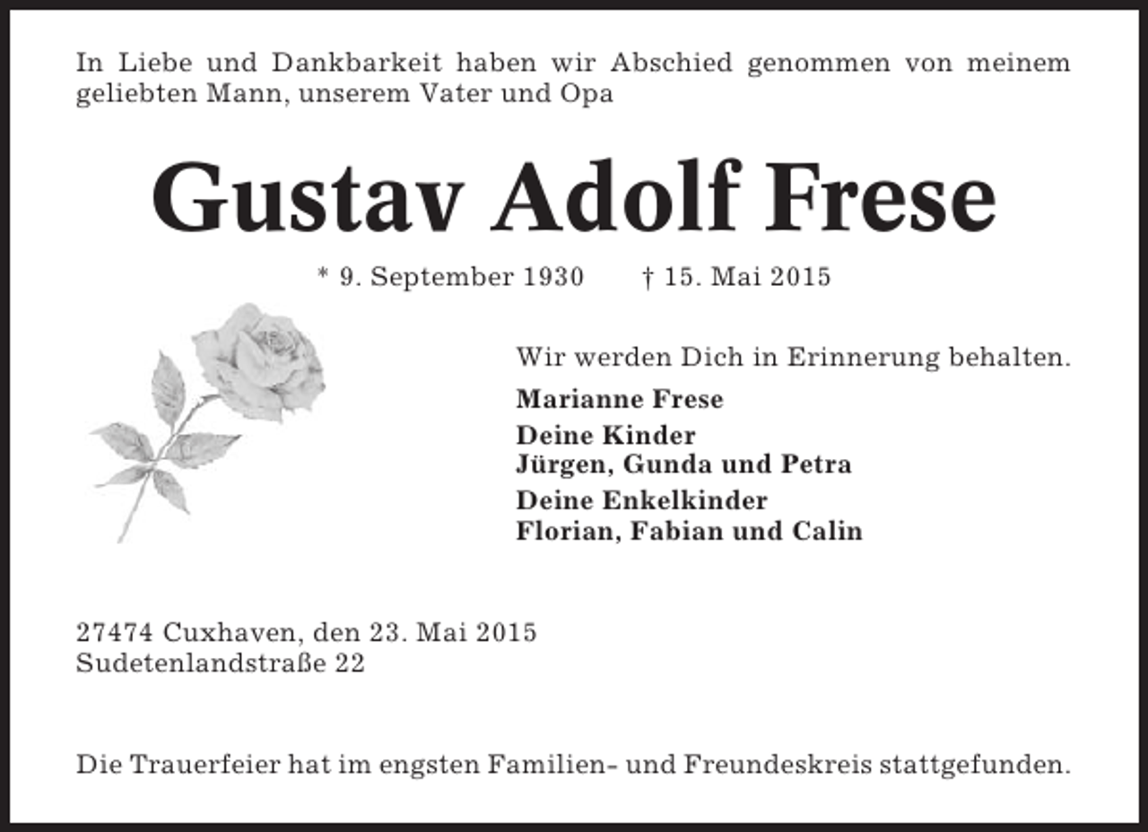 <p>In Liebe und Dankbarkeit haben wir Abschied genommen von meinem<br />geliebten Mann, unserem Vater und Opa</p><p>Gustav Adolf Frese<br />* 9. September 1930</p><p>† 15. Mai 2015</p><p>Wir werden Dich in Erinnerung behalten.<br />Marianne Frese<br />Deine Kinder<br />Jürgen, Gunda und Petra<br />Deine Enkelkinder<br />Florian, Fabian und Calin</p><p>27474 Cuxhaven, den 23. Mai 2015<br />Sudetenlandstraße 22</p><p>Die Trauerfeier hat im engsten Familien- und Freundeskreis stattgefunden.</p>