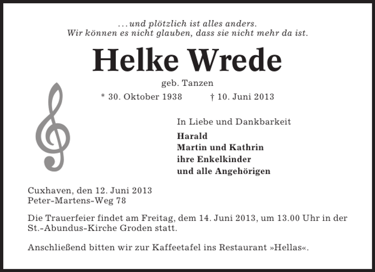 <p>. . . und plötzlich ist alles anders.<br />Wir können es nicht glauben, dass sie nicht mehr da ist.</p><p>Helke Wrede<br />geb. Tanzen<br />* 30. Oktober 1938<br />† 10. Juni 2013<br />In Liebe und Dankbarkeit<br />Harald<br />Martin und Kathrin<br />ihre Enkelkinder<br />und alle Angehörigen<br />Cuxhaven, den 12. Juni 2013<br />Peter-Martens-Weg 78<br />Die Trauerfeier findet am Freitag, dem 14. Juni 2013, um 13.00 Uhr in der<br />St.-Abundus-Kirche Groden statt.<br />Anschließend bitten wir zur Kaffeetafel ins Restaurant »Hellas«.</p>