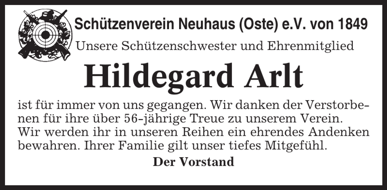 <p>Schützenverein Neuhaus (Oste) e.V. von 1849<br />Unsere Schützenschwester und Ehrenmitglied</p><p>Hildegard Arlt<br />ist für immer von uns gegangen. Wir danken der Verstorbenen für ihre über 56-jährige Treue zu unserem Verein.<br />Wir werden ihr in unseren Reihen ein ehrendes Andenken<br />bewahren. Ihrer Familie gilt unser tiefes Mitgefühl.<br />Der Vorstand</p>