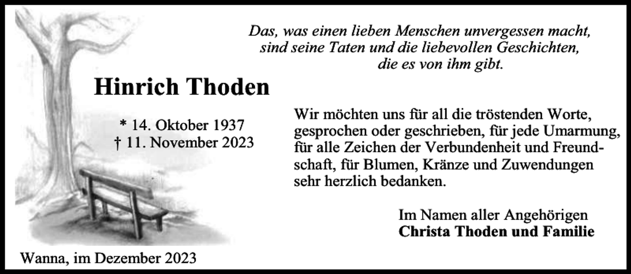 <p>Das, was einen lieben Menschen unvergessen macht,<br />sind seine Taten und die liebevollen Geschichten,<br />die es von ihm gibt.</p><p>Hinrich Thoden<br />* 14. Oktober 1937<br />† 11. November 2023</p><p>Wir möchten uns für all die tröstenden Worte,<br />gesprochen oder geschrieben, für jede Umarmung,<br />für alle Zeichen der Verbundenheit und Freundschaft, für Blumen, Kränze und Zuwendungen<br />sehr herzlich bedanken.<br />Im Namen aller Angehörigen<br />Christa Thoden und Familie</p><p>Wanna, im Dezember 2023</p>