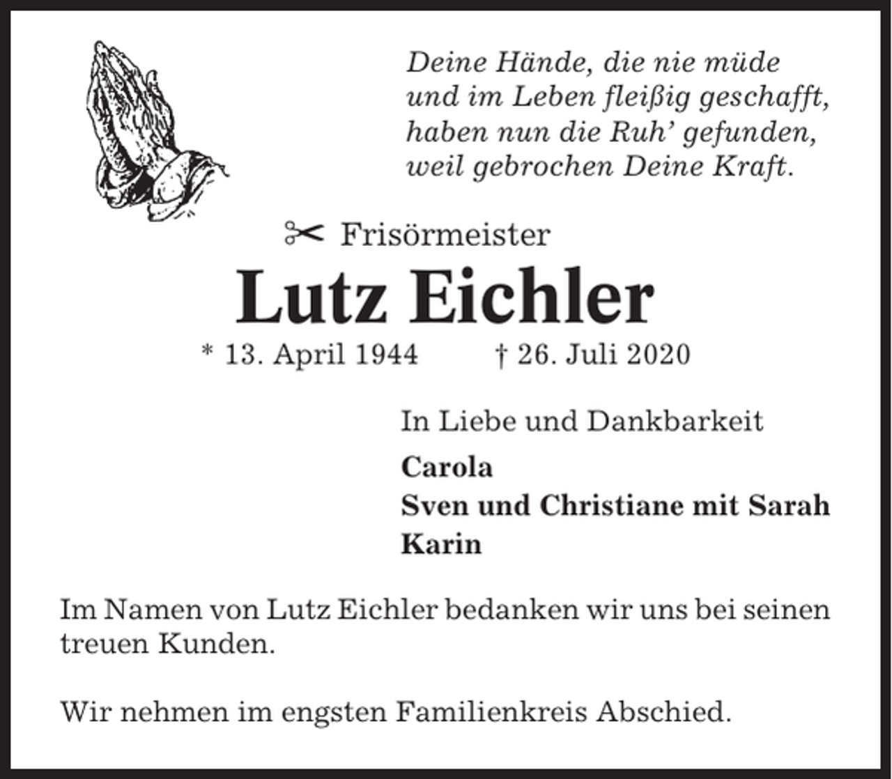 <p>Deine Hände, die nie müde<br />und im Leben fleißig geschafft,<br />haben nun die Ruh’ gefunden,<br />weil gebrochen Deine Kraft.</p><p>✂ Frisörmeister</p><p>Lutz Eichler<br />* 13. April 1944</p><p>† 26. Juli 2020</p><p>In Liebe und Dankbarkeit<br />Carola<br />Sven und Christiane mit Sarah<br />Karin<br />Im Namen von Lutz Eichler bedanken wir uns bei seinen<br />treuen Kunden.<br />Wir nehmen im engsten Familienkreis Abschied.</p>
