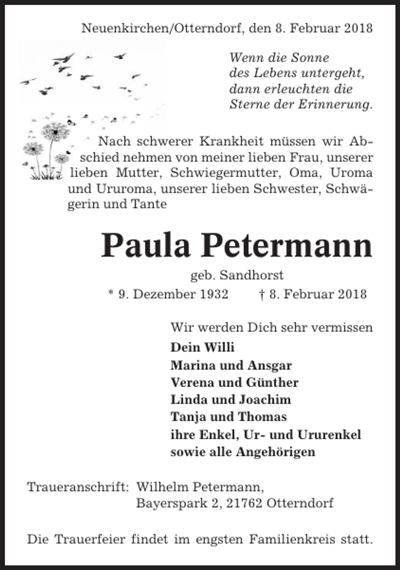 <p>Neuenkirchen/Otterndorf, den 8. Februar 2018<br />Wenn die Sonne<br />des Lebens untergeht,<br />dann erleuchten die<br />Sterne der Erinnerung.<br />Nach schwerer Krankheit müssen wir Abschied nehmen von meiner lieben Frau, unserer<br />lieben Mutter, Schwiegermutter, Oma, Uroma<br />und Ururoma, unserer lieben Schwester, Schwägerin und Tante</p><p>Paula Petermann<br />geb. Sandhorst<br />* 9. Dezember 1932<br />† 8. Februar 2018<br />Wir werden Dich sehr vermissen<br />Dein Willi<br />Marina und Ansgar<br />Verena und Günther<br />Linda und Joachim<br />Tanja und Thomas<br />ihre Enkel, Ur- und Ururenkel<br />sowie alle Angehörigen<br />Traueranschrift: Wilhelm Petermann,<br />Bayerspark 2, 21762 Otterndorf<br />Die Trauerfeier findet im engsten Familienkreis statt.</p>