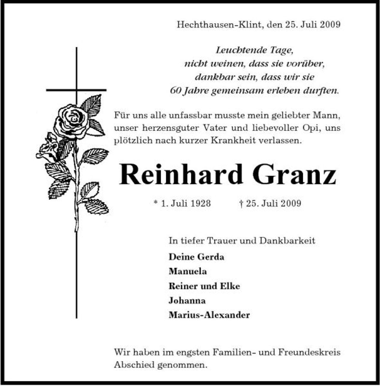 <p>Hechthausen-Klint, den 25. Juli 2009</p><p>Leuchtende Tage, nicht weinen, dass sie vorüber, dankbar sein, dass wir sie 60 Jahre gemeinsam erleben durften.<br />Für uns alle unfassbar musste mein geliebter Mann, unser herzensguter Vater und liebevoller Opi, uns plötzlich nach kurzer Krankheit verlassen.</p><p>Reinhard Granz<br />* 1. Juli 1928 † 25. Juli 2009 In tiefer Trauer und Dankbarkeit Deine Gerda Manuela Reiner und Elke Johanna Marius-Alexander</p><p>Wir haben im engsten Familien- und Freundeskreis Abschied genommen.</p>