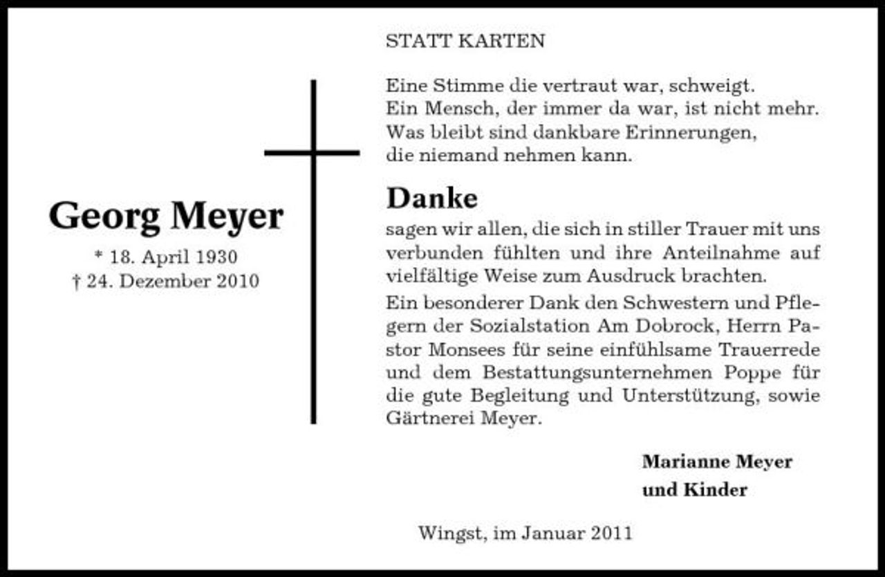 <p>STATT KARTEN Eine Stimme die vertraut war, schweigt. Ein Mensch, der immer da war, ist nicht mehr. Was bleibt sind dankbare Erinnerungen, die niemand nehmen kann.</p><p>Georg Meyer<br />* 18. April 1930 † 24. Dezember 2010</p><p>Danke<br />sagen wir allen, die sich in stiller Trauer mit uns verbunden fühlten und ihre Anteilnahme auf vielfältige Weise zum Ausdruck brachten. Ein besonderer Dank den Schwestern und Pflegern der Sozialstation Am Dobrock, Herrn Pastor Monsees für seine einfühlsame Trauerrede und dem Bestattungsunternehmen Poppe für die gute Begleitung und Unterstützung, sowie Gärtnerei Meyer. Marianne Meyer und Kinder Wingst, im Januar 2011</p>
