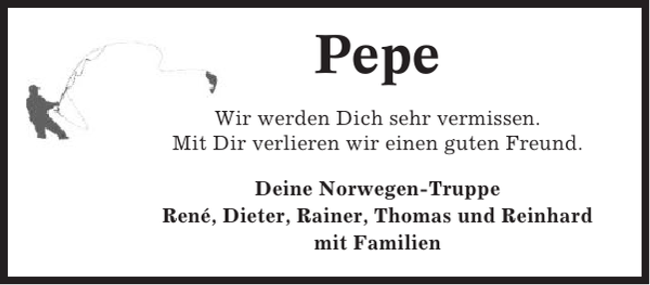 <p>Pepe<br />Wir werden Dich sehr vermissen.<br />Mit Dir verlieren wir einen guten Freund.<br />Deine Norwegen-Truppe<br />René, Dieter, Rainer, Thomas und Reinhard<br />mit Familien</p>