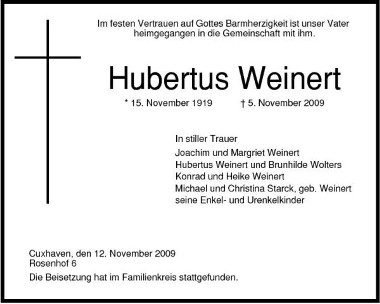 <p>Im festen Vertrauen auf Gottes Barmherzigkeit ist unser Vater heimgegangen in die Gemeinschaft mit ihm.</p><p>Hubertus Weinert<br />* 15. November 1919 † 5. November 2009 In stiller Trauer Joachim und Margriet Weinert Hubertus Weinert und Brunhilde Wolters Konrad und Heike Weinert Michael und Christina Starck, geb. Weinert seine Enkel- und Urenkelkinder</p><p>Cuxhaven, den 12. November 2009 Rosenhof 6 Die Beisetzung hat im Familienkreis stattgefunden.</p>
