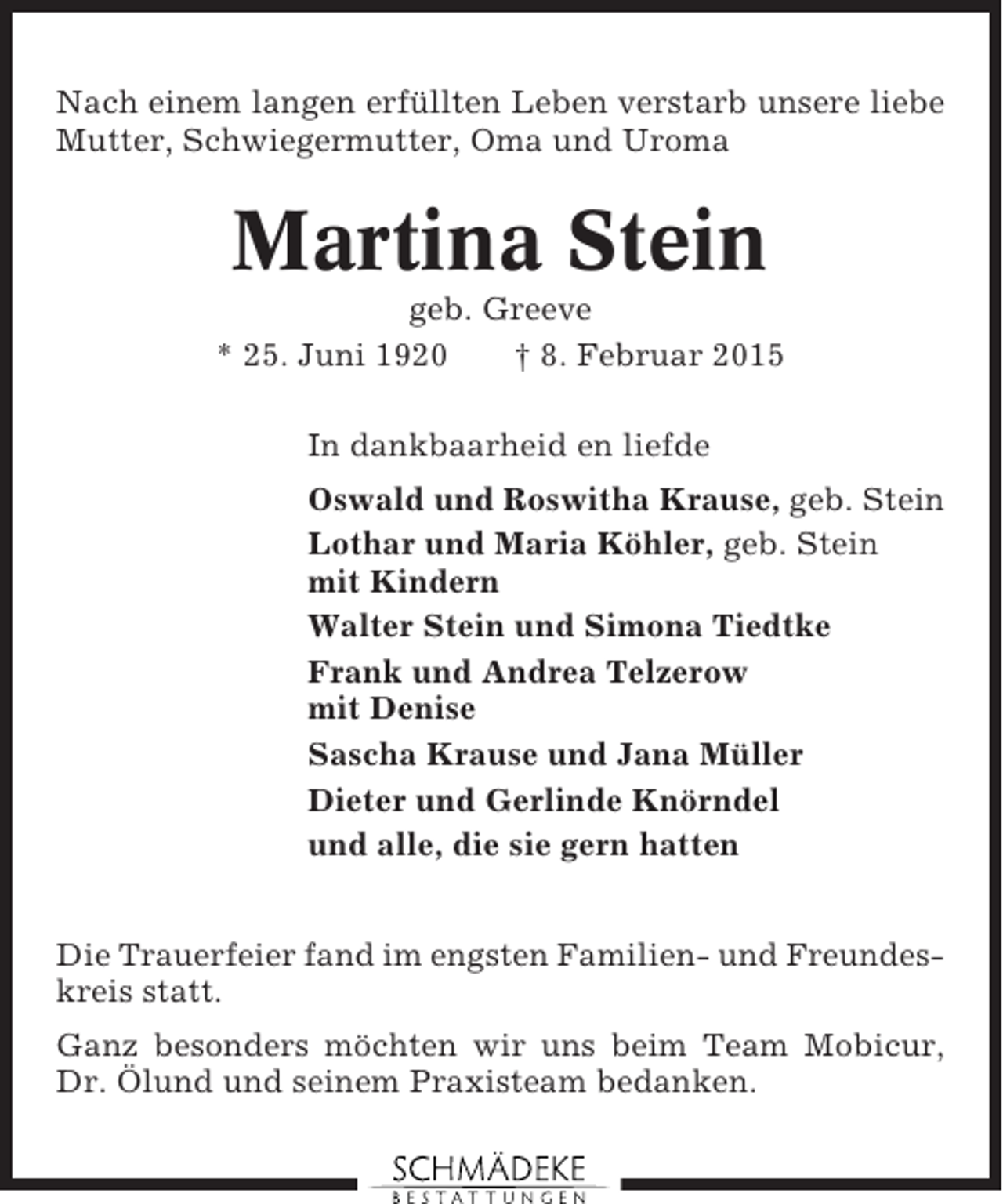 <p>Nach einem langen erfüllten Leben verstarb unsere liebe<br />Mutter, Schwiegermutter, Oma und Uroma</p><p>Martina Stein<br />geb. Greeve<br />* 25. Juni 1920<br />† 8. Februar 2015<br />In dankbaarheid en liefde<br />Oswald und Roswitha Krause, geb. Stein<br />Lothar und Maria Köhler, geb. Stein<br />mit Kindern<br />Walter Stein und Simona Tiedtke<br />Frank und Andrea Telzerow<br />mit Denise<br />Sascha Krause und Jana Müller<br />Dieter und Gerlinde Knörndel<br />und alle, die sie gern hatten<br />Die Trauerfeier fand im engsten Familien- und Freundeskreis statt.<br />Ganz besonders möchten wir uns beim Team Mobicur,<br />Dr. Ölund und seinem Praxisteam bedanken.</p>