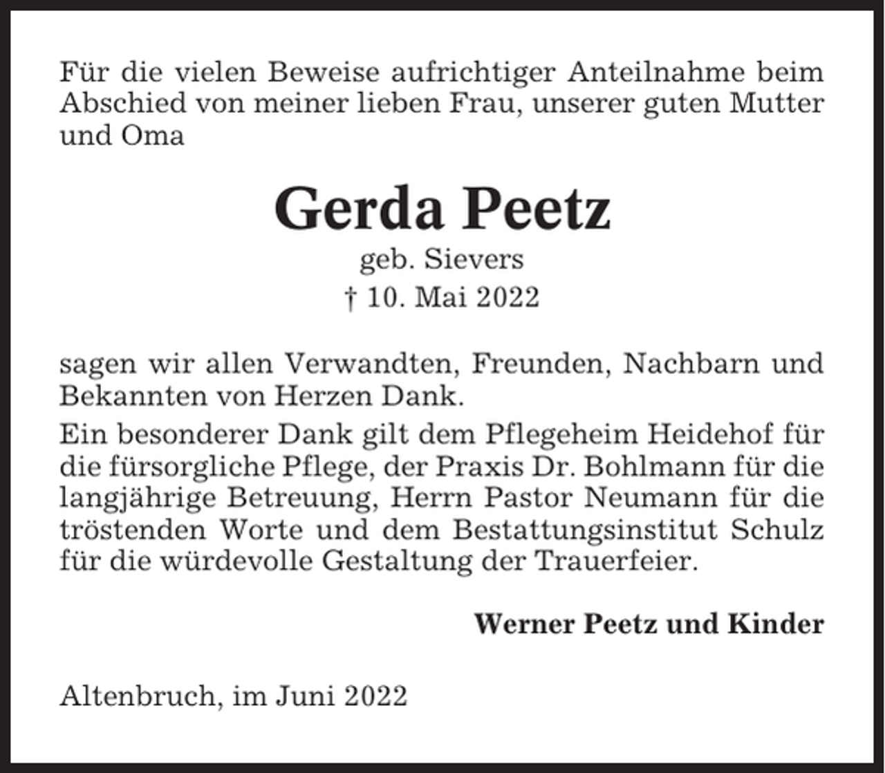 <p>Für die vielen Beweise aufrichtiger Anteilnahme beim<br />Abschied von meiner lieben Frau, unserer guten Mutter<br />und Oma</p><p>Gerda Peetz<br />geb. Sievers<br />† 10. Mai 2022<br />sagen wir allen Verwandten, Freunden, Nachbarn und<br />Bekannten von Herzen Dank.<br />Ein besonderer Dank gilt dem Pflegeheim Heidehof für<br />die fürsorgliche Pflege, der Praxis Dr. Bohlmann für die<br />langjährige Betreuung, Herrn Pastor Neumann für die<br />tröstenden Worte und dem Bestattungsinstitut Schulz<br />für die würdevolle Gestaltung der Trauerfeier.<br />Werner Peetz und Kinder<br />Altenbruch, im Juni 2022</p>