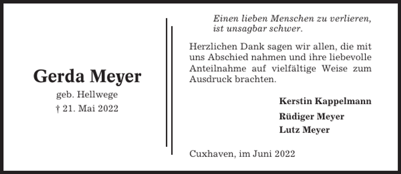 <p>Einen lieben Menschen zu verlieren,<br />ist unsagbar schwer.</p><p>Gerda Meyer<br />geb. Hellwege<br />† 21. Mai 2022</p><p>Herzlichen Dank sagen wir allen, die mit<br />uns Abschied nahmen und ihre liebevolle<br />Anteilnahme auf vielfältige Weise zum<br />Ausdruck brachten.<br />Kerstin Kappelmann<br />Rüdiger Meyer<br />Lutz Meyer<br />Cuxhaven, im Juni 2022</p>