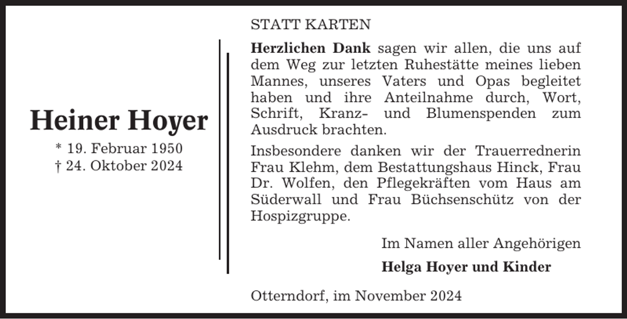 <p>STATT KARTEN</p><p>Heiner Hoyer<br />* 19. Februar 1950<br />† 24. Oktober 2024</p><p>Herzlichen Dank sagen wir allen, die uns auf<br />dem Weg zur letzten Ruhestätte meines lieben<br />Mannes, unseres Vaters und Opas begleitet<br />haben und ihre Anteilnahme durch, Wort,<br />Schrift, Kranz- und Blumenspenden zum<br />Ausdruck brachten.<br />Insbesondere danken wir der Trauerrednerin<br />Frau Klehm, dem Bestattungshaus Hinck, Frau<br />Dr. Wolfen, den Pflegekräften vom Haus am<br />Süderwall und Frau Büchsenschütz von der<br />Hospizgruppe.<br />Im Namen aller Angehörigen<br />Helga Hoyer und Kinder<br />Otterndorf, im November 2024</p>