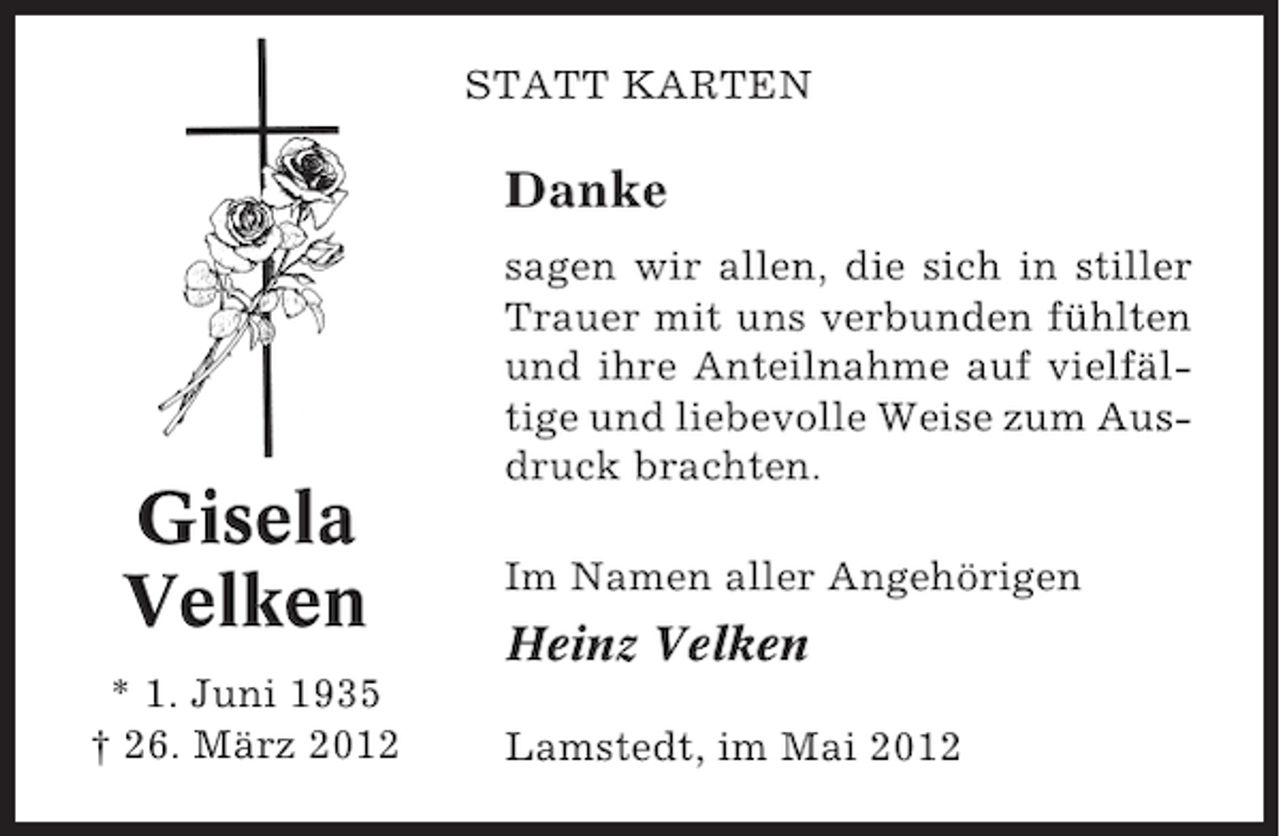 <p>STATT KARTEN</p><p>Danke</p><p>Gisela<br />Velken<br />* 1. Juni 1935<br />† 26. März 2012</p><p>sagen wir allen, die sich in stiller<br />Trauer mit uns verbunden fühlten<br />und ihre Anteilnahme auf vielfältige und liebevolle Weise zum Ausdruck brachten.<br />Im Namen aller Angehörigen</p><p>Heinz Velken<br />Lamstedt, im Mai 2012</p>