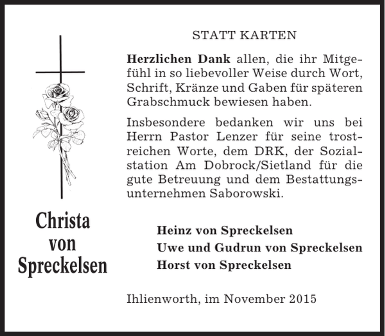 <p>STATT KARTEN<br />Herzlichen Dank allen, die ihr Mitgefühl in so liebevoller Weise durch Wort,<br />Schrift, Kränze und Gaben für späteren<br />Grabschmuck bewiesen haben.<br />Insbesondere bedanken wir uns bei<br />Herrn Pastor Lenzer für seine trostreichen Worte, dem DRK, der Sozialstation Am Dobrock/Sietland für die<br />gute Betreuung und dem Bestattungsunternehmen Saborowski.</p><p>Christa<br />von<br />Spreckelsen</p><p>Heinz von Spreckelsen<br />Uwe und Gudrun von Spreckelsen<br />Horst von Spreckelsen<br />Ihlienworth, im November 2015</p>