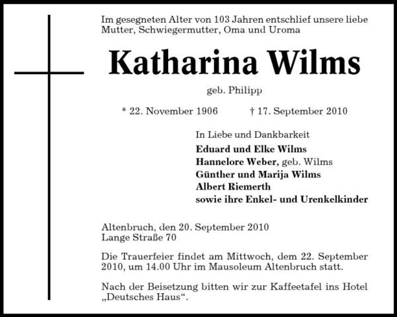 <p>Im gesegneten Alter von 103 Jahren entschlief unsere liebe Mutter, Schwiegermutter, Oma und Uroma</p><p>Katharina Wilms<br />geb. Philipp * 22. November 1906 † 17. September 2010<br />In Liebe und Dankbarkeit</p><p>Eduard und Elke Wilms Hannelore Weber, geb. Wilms Günther und Marija Wilms Albert Riemerth sowie ihre Enkel- und Urenkelkinder Altenbruch, den 20. September 2010 Lange Straße 70 Die Trauerfeier findet am Mittwoch, dem 22. September 2010, um 14.00 Uhr im Mausoleum Altenbruch statt. Nach der Beisetzung bitten wir zur Kaffeetafel ins Hotel „Deutsches Haus“.</p>