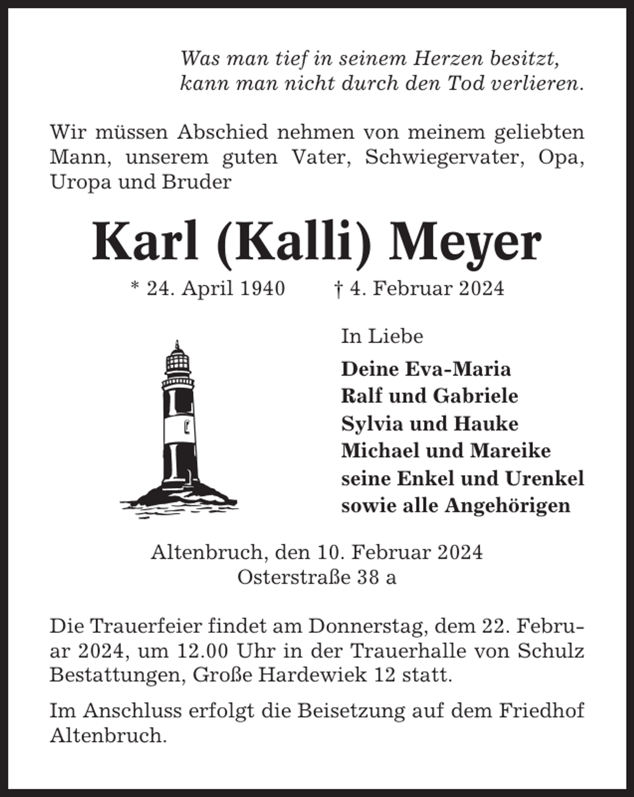 <p>Was man tief in seinem Herzen besitzt,<br />kann man nicht durch den Tod verlieren.<br />Wir müssen Abschied nehmen von meinem geliebten<br />Mann, unserem guten Vater, Schwiegervater, Opa,<br />Uropa und Bruder</p><p>Karl (Kalli) Meyer<br />* 24. April 1940</p><p>† 4. Februar 2024<br />In Liebe<br />Deine Eva-Maria<br />Ralf und Gabriele<br />Sylvia und Hauke<br />Michael und Mareike<br />seine Enkel und Urenkel<br />sowie alle Angehörigen</p><p>Altenbruch, den 10. Februar 2024<br />Osterstraße 38 a<br />Die Trauerfeier findet am Donnerstag, dem 22. Februar 2024, um 12.00 Uhr in der Trauerhalle von Schulz<br />Bestattungen, Große Hardewiek 12 statt.<br />Im Anschluss erfolgt die Beisetzung auf dem Friedhof<br />Altenbruch.</p>