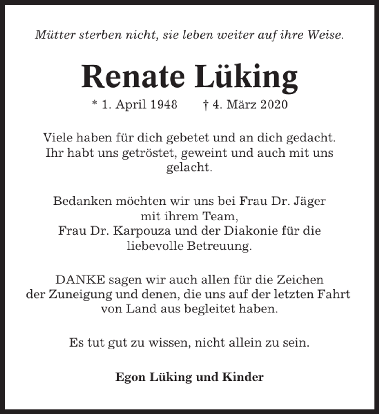 <p>Mütter sterben nicht, sie leben weiter auf ihre Weise.</p><p>Renate Lüking<br />* 1. April 1948</p><p>† 4. März 2020</p><p>Viele haben für dich gebetet und an dich gedacht.<br />Ihr habt uns getröstet, geweint und auch mit uns<br />gelacht.<br />Bedanken möchten wir uns bei Frau Dr. Jäger<br />mit ihrem Team,<br />Frau Dr. Karpouza und der Diakonie für die<br />liebevolle Betreuung.<br />DANKE sagen wir auch allen für die Zeichen<br />der Zuneigung und denen, die uns auf der letzten Fahrt<br />von Land aus begleitet haben.<br />Es tut gut zu wissen, nicht allein zu sein.<br />Egon Lüking und Kinder</p>
