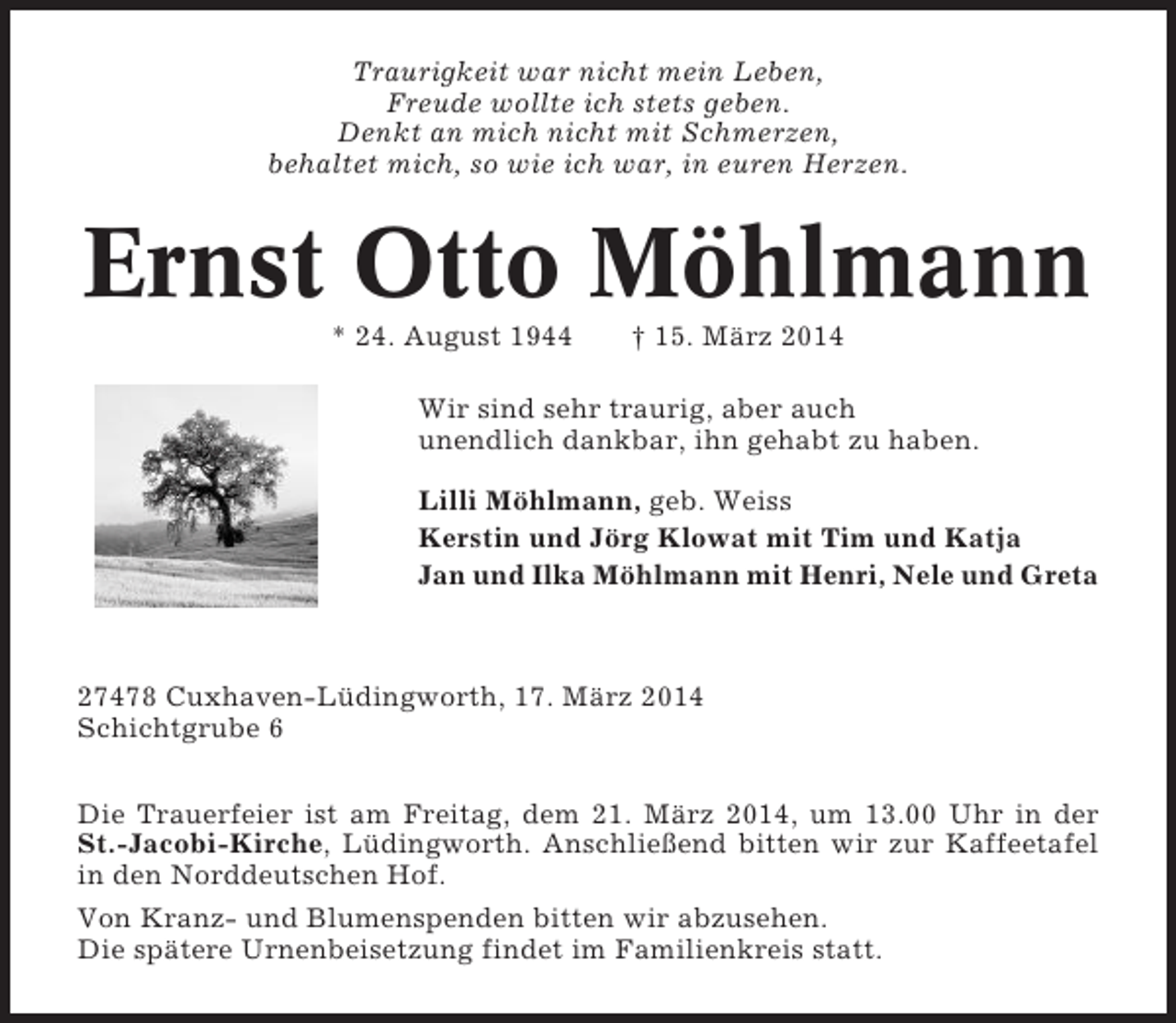 <p>Traurigkeit war nicht mein Leben,<br />Freude wollte ich stets geben.<br />Denkt an mich nicht mit Schmerzen,<br />behaltet mich, so wie ich war, in euren Herzen.</p><p>Ernst Otto Möhlmann<br />* 24. August 1944</p><p>† 15. März 2014</p><p>Wir sind sehr traurig, aber auch<br />unendlich dankbar, ihn gehabt zu haben.<br />Lilli Möhlmann, geb. Weiss<br />Kerstin und Jörg Klowat mit Tim und Katja<br />Jan und Ilka Möhlmann mit Henri, Nele und Greta</p><p>27478 Cuxhaven-Lüdingworth, 17. März 2014<br />Schichtgrube 6<br />Die Trauerfeier ist am Freitag, dem 21. März 2014, um 13.00 Uhr in der<br />St.-Jacobi-Kirche, Lüdingworth. Anschließend bitten wir zur Kaffeetafel<br />in den Norddeutschen Hof.<br />Von Kranz- und Blumenspenden bitten wir abzusehen.<br />Die spätere Urnenbeisetzung findet im Familienkreis statt.</p>