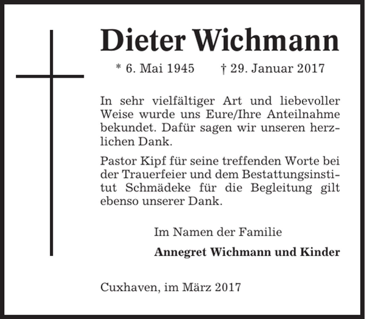 <p>Dieter Wichmann<br />* 6. Mai 1945</p><p>† 29. Januar 2017</p><p>In sehr vielfältiger Art und liebevoller<br />Weise wurde uns Eure/Ihre Anteilnahme<br />bekundet. Dafür sagen wir unseren herzlichen Dank.<br />Pastor Kipf für seine treffenden Worte bei<br />der Trauerfeier und dem Bestattungsinstitut Schmädeke für die Begleitung gilt<br />ebenso unserer Dank.<br />Im Namen der Familie<br />Annegret Wichmann und Kinder<br />Cuxhaven, im März 2017</p>