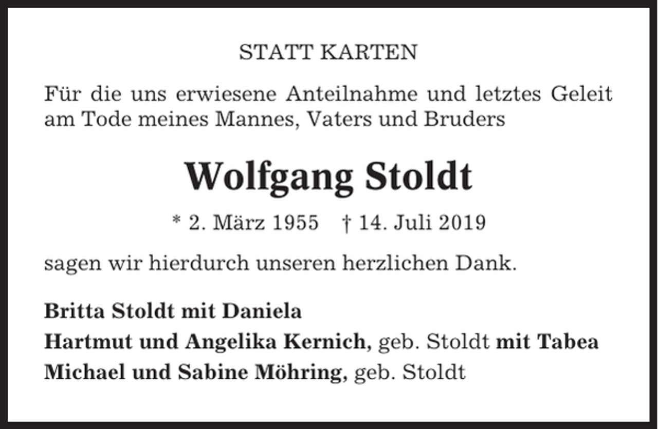 <p>STATT KARTEN<br />Für die uns erwiesene Anteilnahme und letztes Geleit<br />am Tode meines Mannes, Vaters und Bruders</p><p>Wolfgang Stoldt<br />* 2. März 1955</p><p>† 14. Juli 2019</p><p>sagen wir hierdurch unseren herzlichen Dank.<br />Britta Stoldt mit Daniela<br />Hartmut und Angelika Kernich, geb. Stoldt mit Tabea<br />Michael und Sabine Möhring, geb. Stoldt</p>