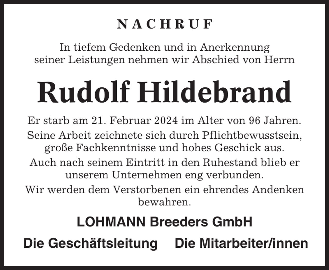 <p>NACHRUF<br />In tiefem Gedenken und in Anerkennung<br />seiner Leistungen nehmen wir Abschied von Herrn</p><p>Rudolf Hildebrand<br />Er starb am 21. Februar 2024 im Alter von 96 Jahren.<br />Seine Arbeit zeichnete sich durch Pflichtbewusstsein,<br />große Fachkenntnisse und hohes Geschick aus.<br />Auch nach seinem Eintritt in den Ruhestand blieb er<br />unserem Unternehmen eng verbunden.<br />Wir werden dem Verstorbenen ein ehrendes Andenken<br />bewahren.</p><p>LOHMANN Breeders GmbH<br />Die Geschäftsleitung</p><p>Die Mitarbeiter/innen</p>